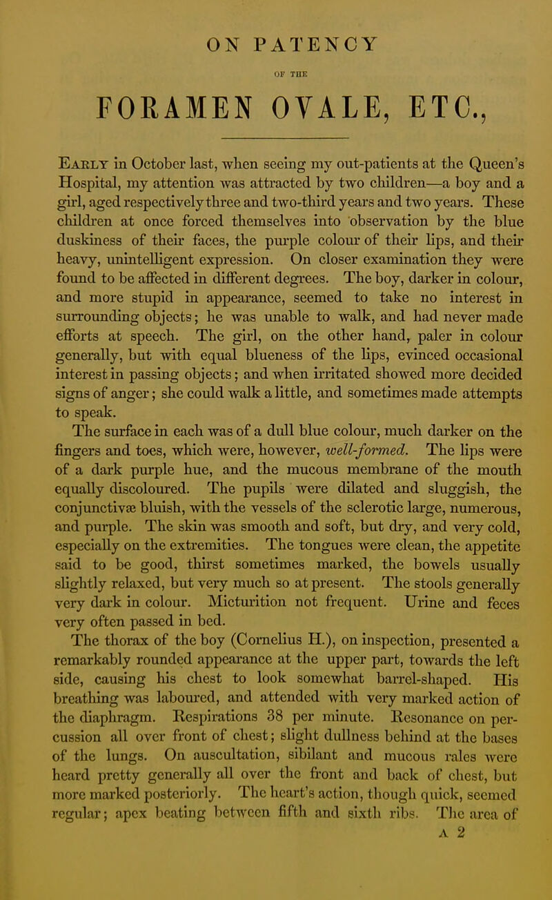 ON PATENCY or THE FORAMEN OVALE, ETC., Eaelt in October last, when seeing my out-patients at the Queen's Hospital, my attention Avas attracted by two children—a boy and a girl, aged respectively three and two-third years and two years. These children at once forced themselves into observation by the blue duskiness of their faces, the purple colom- of their lips, and their heavy, iminteUigent expression. On closer examination they were found to be affected in different degrees. The boy, darker in colour, and more stupid in appearance, seemed to take no interest in surrounding objects; he was unable to walk, and had never made efforts at speech. The girl, on the other hand, paler in colour generally, but with equal blueness of the lips, evinced occasional interest in passing objects; and when irritated showed more decided signs of anger; she could walk a little, and sometimes made attempts to speak. The surface in each was of a dull blue colour, much darker on the fingers and toes, which were, however, loell-formed. The lips were of a dark pvu-ple hue, and the mucous membrane of the mouth equally discoloured. The pupils were dilated and sluggish, the conjunctivas bluish, with the vessels of the sclerotic large, numerous, and purple. The skin was smooth and soft, but dry, and very cold, especially on the extremities. The tongues were clean, the appetite said to be good, thirst sometimes marked, the bowels usually slightly relaxed, but very much so at present. The stools generally very dark in colour. Mictm-ition not frequent. Urine and feces very often passed in bed. The thorax of the boy (Cornelius H.), on inspection, presented a remarkably rounded appearance at the upper pai-t, towards the left side, causing his chest to look somewhat barrel-shaped. His breathing was labom-ed, and attended with very marked action of the diaphragm. Respirations 38 per minute. Resonance on per- cussion all over front of chest; slight dullness behind at the bases of the lungs. On auscultation, sibilant and mucous rales Averc heard pretty generally all over the front and back of chest, but more marked posteriorly. The heart's action, tliough quick, seemed regular; apex beating between fifth and sixth ribs. Tlie area of A 2