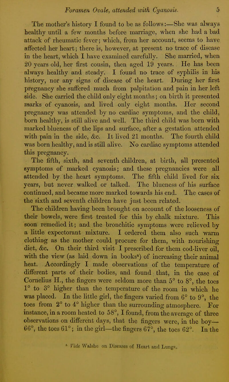 The mother's liistory I found to be as follows:—She was always healthy until a few months before marriage, when she had a bad attack of rheumatic fever; which, from her account, seems to have atfected her heart; there is, however, at present no trace of disease in the heart, which I have examined carefully. She married, when 20 years old, her first cousin, then aged 19 years. . He has been always healthy and steady. I found na trace of syphilis in his histoxy, nor any signs of disease of the heart. During her first pregnancy she suffered much from palpitation and pain in her left side. She carried the child only eight months; on birth it presented marks of cyanosis, and lived only eight months. Her second pregnancy was attended by no cardiac symptoms, and the child, born healthy, is still alive and well. The third child was born with marked blueness of the lips and surface, after a gestation attended with pain in the side, &c. It lived 21 months. The fourth child was born healthy, and is still alive. No cardiac symptoms attended this pregnancy. The fifth, sixth, and seventh children, at birth, aU presented symptoms of marked cyanosis; and these pregnancies were all attended by the heart symptoms. The fifth child lived for six years, but never walked or talked. The blueness of his surface continued, and became more marked towards his end. The cases of the sixth and seventh childi'en have just been related. The children having been brought on account of the looseness of their bowels, were first treated for this by chalk mLxtm*e. This soon remedied it; and the bronchitic symptoms were relieved by a little expectorant mixture. I ordered them also such warm clothing as the mother could procure for them, with noiirishing diet, &c. On their third visit I prescribed for them cod-Uver oU, with the view (as laid dovra in books) of increasing their animal heat. Accordingly I made observations of the temperature of different parts of their bodies, and found that, in the case of Cornelius H., the fingers were seldom more than 5° to 8°, the toes 1° to 3° higher than the temperature of the room in which he was placed. In the little girl, the fingers varied from 6° to 9°, the toes from 2° to 4° higher than the surrounding atmosphere. For instance, in a room heated to 58°, I found, from the average of three observations on different days, that the fingers were, in the boy— 66°, the toes 61°; in the girl—the fingers 67°, the toes 62°. In the » Vide Walshe on Diseases of Heart and LungF,