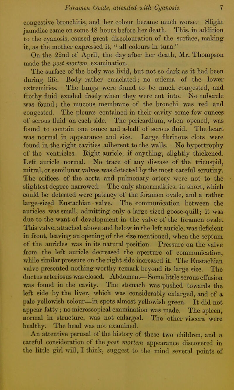 congestive bronchitis, and her colour became much -worse. Slight jaundice came on some 48 hours before her death. This, in addition to the cyanosis, caused great discolouration of the surface, making it, as the mother expi*essed it,  all colours in turn. On the 22nd of April, the day after her death, Mr. Thompson made the post mortem examination. The surface of the body was livid, but not so dark as it had been during life. Body rather emaciated; no o3dema of the lower extremities. The limgs were found to be much congested, and frothy fluid exuded freely when they were cut into. No tubercle was found; the mucous membrane of the bronchi was red and congested. The plem'aj contained in theu* cavity some few ounces of serous fluid on each side. The pericardium, when opened, was foimd to contain one ounce and a-half of serous fluid. The heai-t was normal in appearance and size. Large fibrinous clots were found in the right cavities adherent to the walls. No hypertrophy of the ventricles. Right auricle, if anything, slightly thickened. Left aviricle normal. No trace of any disease of the tricuspid, mitral, or semilunar valves was detected by the most careful scrutiny. The orifices of the aorta and pulmonary artery were not to the slightest degree narrowed. The only abnormalities,^ in short, which could be detected were patency of the foramen ovale, and a rather large-sized Eustachian valve. The communication between the auricles was small, admitting only a large-sized goose-quill; it was due to the want of development in the valve of the foramen ovale. This valve, attached above and below in the left auricle, was deficient in front, leaving an opening of the size mentioned, when the septum of the auricles was in its natm'al position. Pressm'e on the valve from the left auricle decreased the aperture of communication, while similar pressxire on the riglit side increased it. The Eustachian valve presented nothing worthy remark beyond its large size. The ductus arteriosus was closed. Abdomen.—Some little serous effusion was found in the cavity. The stomacli was pushed towards the left side by the liver, which was considerably enlarged, and of a pale yelloAvish colom'—in spots almost yelloAvish green. It did not appear fatty; no microscopical examination was made. The spleen, normal in structure, was not enlarged. The other viscera were healthy. The head was not examined. An attentive perusal of the history of these two children, and a careful consideration of the post mortem appearance discovered in the little girl ^ ill^ I think, suggest to the mind several pomts of