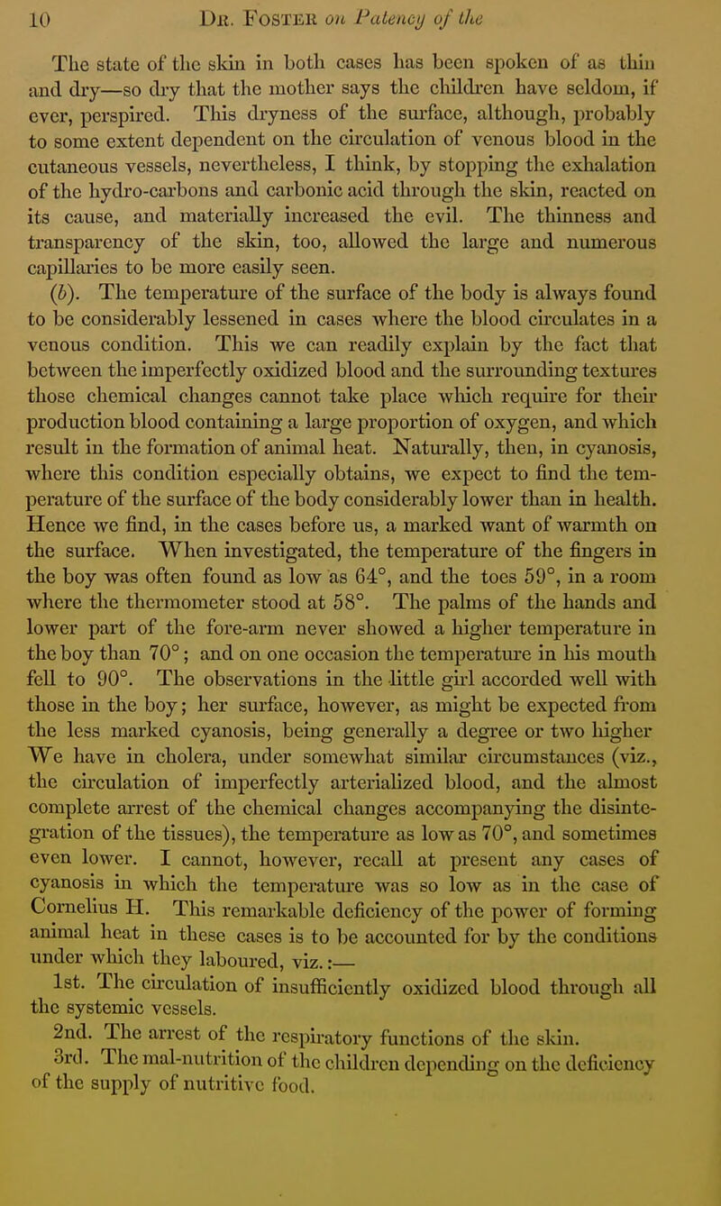 The state of the skin in both cases has been spoken of as thin and diy—so dry that the mothei' says the children have seldom, if ever, perspired. This dryness of the surface, although, probably to some extent dependent on the circulation of venous blood in the cutaneous vessels, nevertheless, I think, by stopping the exhalation of the hydro-cai'bons and carbonic acid through the sldn, reacted on its cause, and materially increased the evil. The thinness and transparency of the skin, too, allowed the large and numerous capillaries to be more easily seen. (h). The temperature of the surface of the body is always found to be considerably lessened in cases where the blood circulates in a venous condition. This we can readily explain by the fact that between the imperfectly oxidized blood and the surrounding textm-es those chemical changes cannot take place which require for then production blood containing a large proportion of oxygen, and which result in the formation of animal heat. Naturally, then, in cyanosis, where this condition especially obtains, we expect to find the tem- perature of the surface of the body considerably lower than in health. Hence we find, in the cases before us, a marked want of warmth on the surface. When investigated, the temperature of the fingers in the boy was often found as low as 64°, and the toes 59°, in a room where the thermometer stood at 58°. The palms of the hands and lower part of the fore-arm never showed a higher temperature in the boy than 70°; and on one occasion the temperatm-e in his mouth fell to 90°. The observations in the little gM accorded well with those ia the boy; her sui'face, however, as might be expected fi-om the less marked cyanosis, being generally a degree or two liigher We have in cholera, under somewhat similar cu'cumstances (viz., the circulation of imperfectly arterialized blood, and the almost complete arrest of the chemical changes accompanjdng the disinte- gi-ation of the tissues), the temperature as low as 70°, and sometimes even lower. I cannot, however, recall at present any cases of cyanosis in which the temperature was so low as in the case of Cornelius H. This remarkable deficiency of the power of forming ammal heat in these cases is to be accounted for by the conditions under which they laboured, viz.: 1st, The cnculation of insufficiently oxidized blood through all the systemic vessels. 2nd. The arrest of the respiratory functions of the skin. 3rcl. The mal-nutrltion of the children depending on the deficiency of the supply of nutritive food.