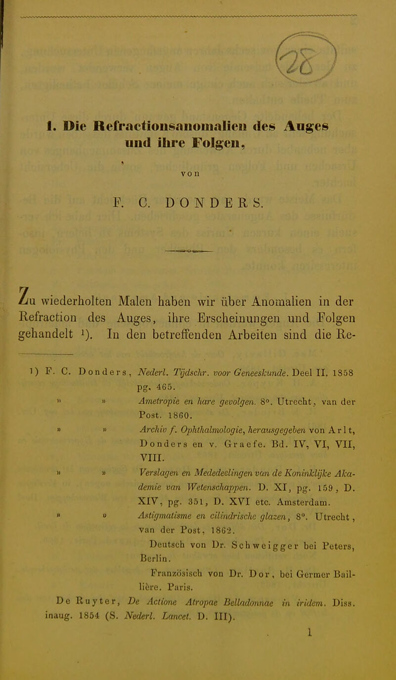 und ihre Folgen, von F. C. DONDERS. Zu wiederholten Malen haben wir über Anomalien in der Refraction des Auges, ihre Erscheinungen und Folgen gehandelt In den betreffenden Arbeilen sind die Re- 1) F. C. Donders, Nederl. Tijdschr. voor Geneeskunde. Deel II, \Sö8 pg, 465. » Ametropie en Jiare gevolgen. 8. Utrecht, van der Post. 18ß0. » n Archiv f. Ophthalmologie, herausgegeben von Arlt, Donders en v. Graefe. Bd. IV, VI, VII, VIII. » » Verslagen en Mededeelingen van de Koninklijke Aka- demie van Wetenschappen. D. XI, pg. 1.09, D. XIV, pg. 351, D. XVI etc. Amsterdam. » 0 Astigmatisme en ciUndrische glazen, 8°. Utrecht, van der Post, 18G2. Deutsch von Dr. Schweigger bei Peters, Berlin. Französisch von Dr. Dor, bei Germer Bail- liere. Paris. DeRuyter, De Actione Atropae Belladonnae in iridem. Diss. inaug. 1854 (S. Nederl. Lancet. D. III). I