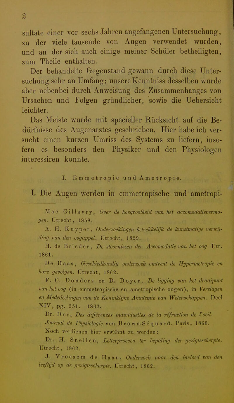 snltate einer vor sechs Jahren angefangenen Untersuchung, zu der viele tausende von Augen verwendet wurden, und an der sich auch einige meiner Schüler betheiligten, zum Theile enthalten. Der behandelte Gegenstand gewann durch diese Unter- suchung sehr an Umfang; unsere Kenntniss desselben wurde aber nebenbei durch Anweisung des Zusammenhanges von Ursachen und Folgen gründlicher, sowie die Uebersicht leichter. Das Meiste wurde mit specieller Rücksicht auf die Be- dürfnisse des Augenarztes geschrieben. Hier habe ich ver- sucht einen kurzen Umriss des Systems zu liefern, inso- fern es besonders den Physiker und den Physiologen interessiren konnte. I. Emmetropie und Ametropie. I. Die Augen werden in emmetropische und ametropi- Mac. Gillavry, Ouer de hoegroollieid van het accomodatievermo- gen. Utrecht, 1858. A. H. Kuyper, OnderzoeJcingen beirekkelijk de kunsimatige verwij- ding van den oogappel. Utrecht, 1859. H. de B rieder, De stoornissen der Accomodatie van het oog. Utr. 1861. De Haas, Geschiedkundig onderzoek omtrent de Hypermeiropie en hare gevolgen. Utrecht, 1862. F. C. Donders en D. Dover. De Ugging van het draalpunt van het oog (in emmetropische en ametropische oogen), in Verslagen en Mededeelingen van de Koninklijke Akademie van Weten.ichappen. Deel XIV» PS- 3-'>l- 1862. Dr. Dor, Des diffc rences individuelles de la refraction de Voeil. Journal de Physiologie von Brown-Sequ.irrt. Paris, 1860. Noch verdienen hier erwähnt zu werden: Dr. H. Snellen, Letterproeven ter hepnling der geziglssckerpfe. Utrecht, 1862. J. Vroesom de Haan, Onderzoek naar den invloed van den leeftijd op de gezigtsscherpte. Utrecht, 1862.