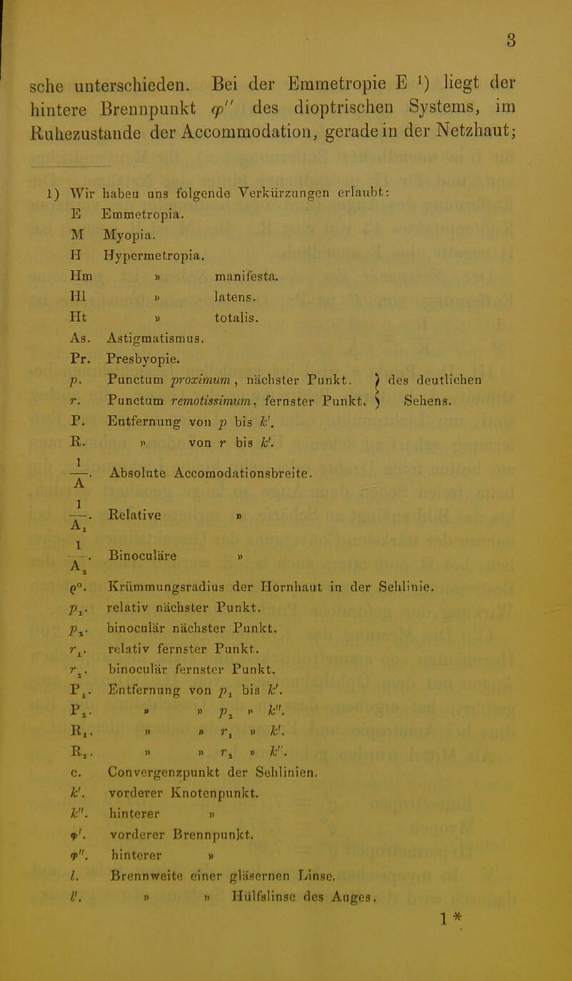 sehe unterschieden. Bei der Erametropie E 0 liegt der hintere Brennpunkt cp des dioptrischen Systenas, im Ruhezustande der Accommodation, geradein der Netzhaut; 1) Wir habeu uns folgende Verkürzungen erlaubt: E Emmetropia. M Myopia. H Hypermetropia. Hm » manifesta. Hl 1 Intens. Ht » totalis. As. Astigmatismus. Pr. Presbyopie. p. Punctum proximum, nächster Punkt. ) des deutlichen r. Punctum remotissimum. fernster Punkt. ) Sehens. P. Entfernung von p bis k'. R. )i von r bis k'. —. Absolute Accomodationsbreite. A —. Relative d Binoculäre » A, q°. Krümmungsradius der Flornhaut in der Sehlinie. Pj. relativ nächster Punkt. p^. binoculär nächster Punkt. r,. relativ fernster Punkt. r^. binoculär fernster Punkt. P,. Entfernung von bis k'. P,. » n p^ k. R,. )) 1) )) k'. R,. )> » r j » k''. c. Convergenzpunkt der Sehlinien. k'. vorderer Knotenpunkt. k. hinterer » vorderer Brennpunkt. if. hinterer » 1. Brennweite einer gläsernen Linse. V, n n Hülfslinse des Auges. 1*