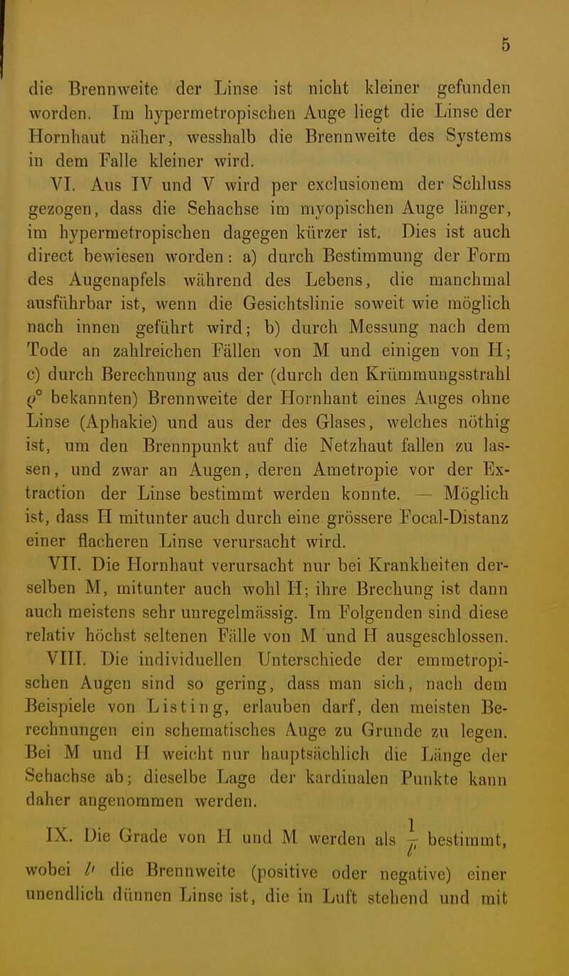 die Brennweite der Linse ist nicht kleiner gefunden worden. Im hypermetropischen Auge liegt die Linse der Hornhaut näher, wesshalb die Brennweite des Systems in dem Falle kleiner wird. VL Aus IV und V wird per exclusionem der Schluss gezogen, dass die Sehachse im myopischen Auge länger, im hypermetropischen dagegen kürzer ist. Dies ist auch direct bewiesen worden: a) durch Bestimmung der Form des Augenapfels während des Lebens, die manchmal ausführbar ist, wenn die Gesichtslinie soweit wie möglich nach innen geführt wird; b) durch Messung nach dem Tode an zahlreichen Fällen von M und einigen von H; c) durch Berechnung aus der (durch den Krümmungsstrahl (/ bekannten) Brennweite der Hornhaut eines Auges ohne Linse (Aphakie) und aus der des Glases, welches nöthig ist, um den Brennpunkt auf die Netzhaut fallen zu las- sen , und zwar an Augen, deren Ametropie vor der Ex- traction der Linse bestimmt werden konnte. — Möglich ist, dass H mitunter auch durch eine grössere Focal-Distanz einer flacheren Linse verursacht wird. VH. Die Hornhaut verursacht nur bei Krankheiten der- selben M, mitunter auch wohl H; ihre Brechung ist dann auch meistens sehr unregelmässig. Im Folgenden sind diese relativ höchst seltenen Fälle von M und H ausgeschlossen. VIII. Die individuellen Unterschiede der emmetropi- schen Augen sind so gering, dass man sich, nach dem Beispiele von Listing, erlauben darf, den meisten Be- rechnungen ein schematisches Auge zu Grunde zu legen. Bei M und H weicht nur hauptsächlich die Länge der Sehachse ab; dieselbe Lage der kardinalen Punkte kann daher angenommen werden. IX. Die Grade von H und M werden als ^ bestimmt, wobei /' die Brennweite (positive oder negative) einer unendlich dünnen Linse ist, die in Luft stehend und mit