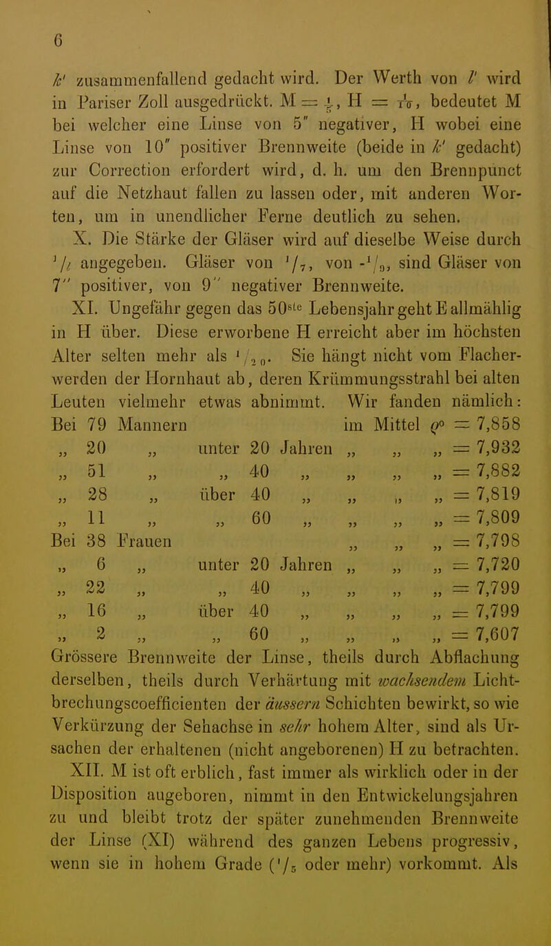 Ic' zusammenfallend gedacht wird. Der Werth von wird in Pariser Zoll ausgedrückt. M = ^, H = tV, bedeutet M bei welcher eine Linse von 5 negativer, H wobei eine Linse von 10 positiver Brennweite (beide in Ic' gedacht) zur Correction erfordert wird, d. h, um den Brennpunct auf die Netzhaut fallen zu lassen oder, mit anderen Wor- ten, um in unendlicher Ferne deutlich zu sehen. X. Die Stärke der Gläser wird auf dieselbe Weise durch 7^ angegeben. Gläser von '/v» von -' '3, sind Gläser von 7 positiver, von 9 negativer Brennweite. XL Ungefähr gegen das SO^te Lebensjahr geht Eallmähhg in H über. Diese erworbene H erreicht aber im höchsten Alter selten mehr als '/,„. Sie hängt nicht vom Flacher- werden der Hornhaut ab, deren Krümmungsstrahl bei alten Leuten vielmehr etwas abnimmt. Wir fanden nämlich: Bei 79 Mannern im Mittel - 7,858 „ 20 „ unter 20 Jahren „ „ „ = 7,932 » 51 „ „ 40 „ „ „ „ = 7,882 „ 28 „ über 40 „ „ „ „ = 7,819 „11 » 60 „ „ „ „ =7,809 Bei 38 Frauen „ „ „ = 7,798 „ 6 „ unter 20 Jahren „ „ „ — 7,720 5, 22 ,, „ 40 „ „ ,, = 7,799 „ 16 „ über 40 „ „ „ „ = 7,799 „ 2 „ „ 60 „ „ „ ,. = 7,607 Grössere Brennweite der Linse, theils durch Abflachung derselben, theils durch Verhärtung mit wachsendem Licht- brechungscoefficienten der äussern Schichten bewirkt, so wie Verkürzung der Sehachse in sehr hohem Alter, sind als Ur- sachen der erhaltenen (nicht angeborenen) H zu betrachten. XII. M ist oft erblich, fast immer als wirklich oder in der Disposition augeboren, nimmt in den Entwickelungsjahren zu und bleibt trotz der später zunehmenden Brennweite der Linse (XI) während des ganzen Lebens progressiv, wenn sie in hohem Grade ('/s oder mehr) vorkommt. Als