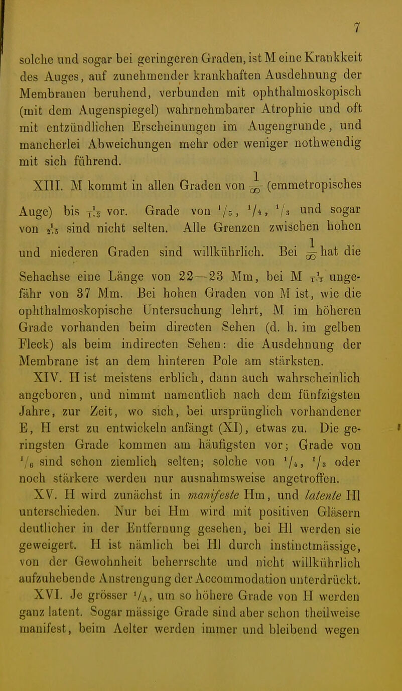 solche und sogar bei geringeren Graden, ist M eine Krankkeit des Auges, auf zunehnoender krankhaften Ausdehnung der Membranen beruhend, verbunden mit ophthalmoskopisch (mit dem Augenspiegel) wahrnehmbarer Atrophie und oft mit entzündlichen Erscheinungen im Augengrunde, und mancherlei Abweichungen mehr oder weniger nothwendig mit sich führend. XIII. M kommt in allen Graden von ^- (emmetropisches Auge) bis t!i vor. Grade von '/s, V*» ','3 und sogar von Y.-j sind nicht selten. Alle Grenzen zwischen hohen und niederen Graden sind willkührlich. Bei ^hat die Sehachse eine Länge von 22 — 23 Mm, bei M rh unge- fähr von 37 Mm. Bei hohen Graden von M ist, wie die ophthalmoskopische Untersuchung lehrt, M im höhereu Grade vorhanden beim directen Sehen (d. h. im gelben Pieck) als beim indirecten Sehen: die Ausdehnung der Membrane ist an dem hinteren Pole am stärksten. XIV. H ist meistens erblich, dann auch wahrscheinlich angeboren, und nimmt namentlich nach dem fünfzigsten Jahre, zur Zeit, wo sich, bei ursprünglich vorhandener E, H erst zu entwickeln anfängt (XI), etwas zu. Die ge- * ringsten Grade kommen am häufigsten vor; Grade von \'e sind schon ziemlich selten; solche von ^j^, '/;, oder noch stärkere werden nur ausnahmsweise angetroffen. XV. H wird zunächst in manifeste Yim, und latente \W unterschieden. Nur bei Hm wird mit positiven Gläsern deutlicher in der Entfernung gesehen, bei Hl werden sie geweigert. H ist nämlich bei Hl durch instinctmässige, von der Gewohnheit beherrschte und nicht willkührlich aufzuhebende Anstrengung der Accommodation unterdrückt. XVI. Je grösser Va, um so höhere Grade von II werden ganz latent. Sogar mässige Grade sind aber schon theiiweise manifest, beim Aelter werden immer und bleibend wegen