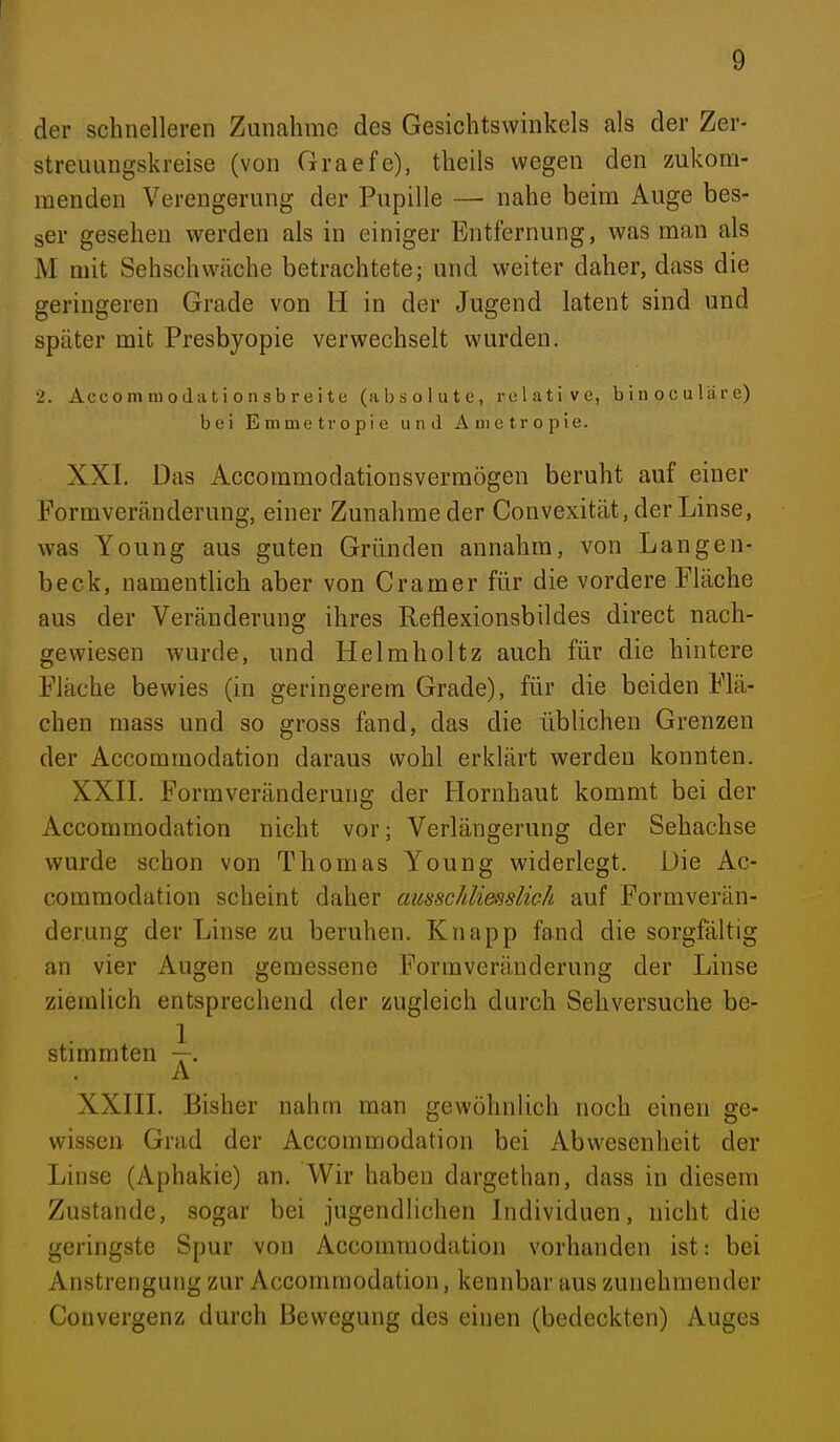 der schnelleren Zunahme des Gesichtswinkels als der Zer- streuungskreise (von Graefe), theils wegen den zukom- menden Verengerung der Pupille — nahe beim Auge bes- ser gesehen werden als in einiger Entfernung, was man als M mit Sehschwäche betrachtete; und weiter daher, dass die geringeren Grade von H in der Jugend latent sind und später mit Presbyopie verwechselt wurden. ■1. Accommotlationsbroite (absolute, relative, binoculäre) bei Emmetropic und Ametropie. XXI. Das Accommodationsvermögen beruht auf einer Pormveränderung, einer Zunahme der Convexität, der Linse, was Young aus guten Gründen annahm, von Langen- beck, namentlich aber von Gramer für die vordere Fläche aus der Veränderung ihres Reflexionsbildes direct nach- gewiesen wurde, und Heimholtz auch für die hintere Fläche bewies (in geringerem Grade), für die beiden Flä- chen mass und so gross fand, das die üblichen Grenzen der Accommodation daraus wohl erklärt werden konnten. XXII. Formveränderuug der Flornhaut kommt bei der Accommodation nicht vor; Verlängerung der Sehachse wurde schon von Thomas Young widerlegt. Die Ac- commodation scheint daher amschliemlich auf Formverän- derung der Linse zu beruhen. Knapp fand die sorgfältig an vier Augen gemessene Formveränderung der Linse ziemlich entsprechend der zugleich durch Sehversuche be- stimmten \. A XXIII. Bisher nahm man gewöhnlich noch einen ge- wissen Grad der Accommodation bei Abwesenheit der Linse (Aphakie) an. Wir haben dargethan, dass in diesem Zustande, sogtir bei jugendlichen Individuen, nicht die geringste Spur von Accommodation vorhanden ist: bei Anstrengung zur Accommodation, kennbar aus zunehmender Convergenz durch Bewegung des einen (bedeckten) Auges