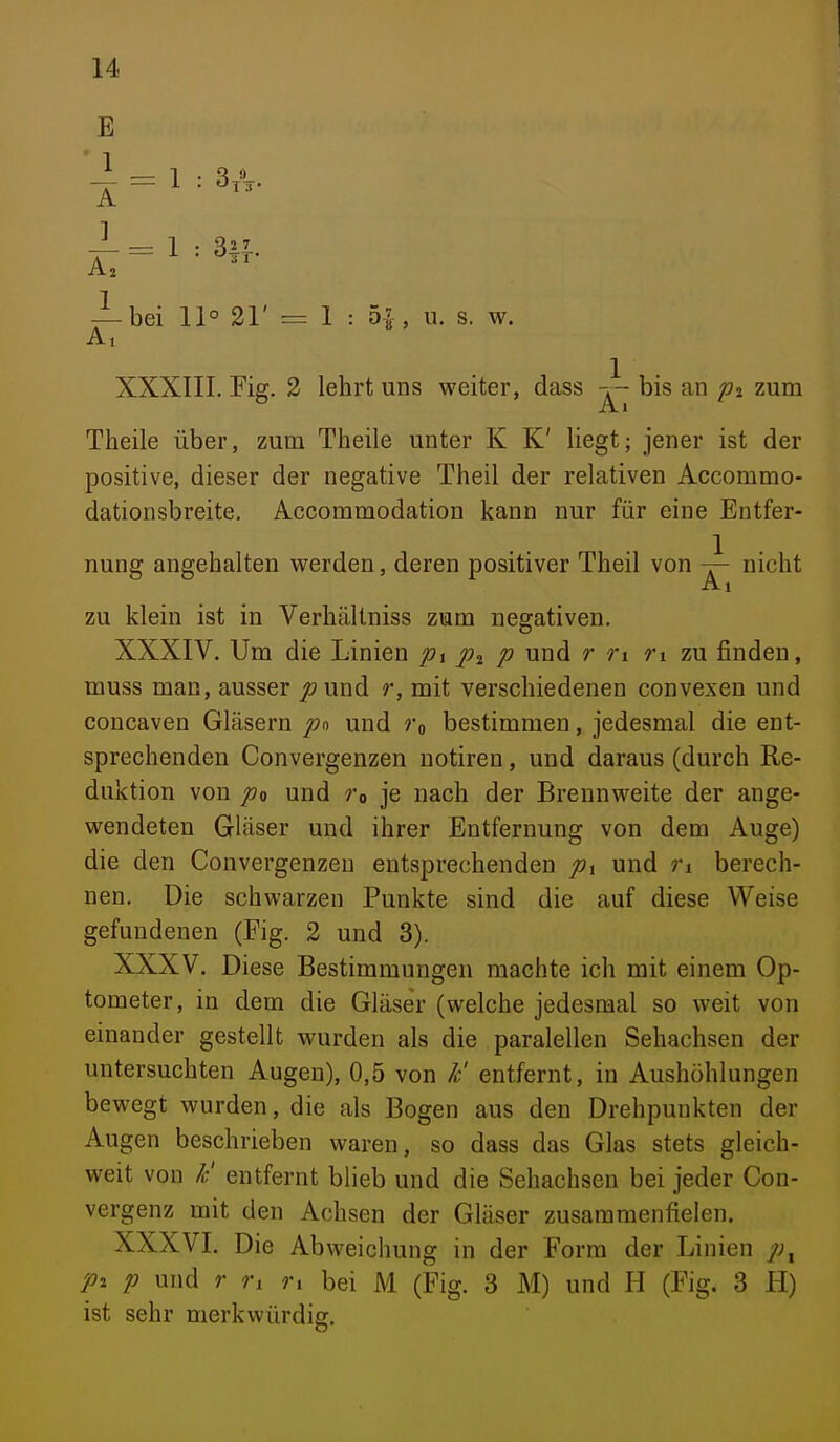 E -^bei 11° 21' = 1 : 5|, u. s. w. XXXIII. Pig. 2 lehrt uns weiter, dass bis an zum Theile über, zum Theile unter K K' liegt; jener ist der positive, dieser der negative Theil der relativen Accommo- dationsbreite. Accommodation kann nur für eine Entfer- nung angehalten werden, deren positiver Theil von nicht Ai zu klein ist in Verhältniss zum negativen, XXXIV. Um die Linien p\ p und r ri ri zu finden, muss man, ausser puud r, mit verschiedenen convexen und concaven Gläsern pn und Tq bestimmen, jedesmal die ent- sprechenden Convergenzen notiren, und daraus (durch Re- duktion von po und ro je nach der Brennweite der ange- wendeten Gläser und ihrer Entfernung von dem Auge) die den Convergenzen entsprechenden pi und ri berech- nen. Die schwarzen Punkte sind die auf diese Weise gefundenen (Fig. 2 und 3). XXXV. Diese Bestimmungen machte ich mit einem Op- tometer, in dem die Gläser (welche jedesmal so weit von einander gestellt wurden als die paralellen Sehachsen der untersuchten Augen), 0,5 von /c' entfernt, in Aushöhlungen bewegt wurden, die als Bogen aus den Drehpunkten der Augen beschrieben waren, so dass das Glas stets gleich- weit von /c' entfernt blieb und die Sehachsen bei jeder Con- vergenz mit den Achsen der Gläser zusammenfielen. XXXVI. Die Abweichung in der Form der Linien P2 p und r ri n bei M (Fig. 3 M) und H (Fig. 3 H) ist sehr merkwürdig.