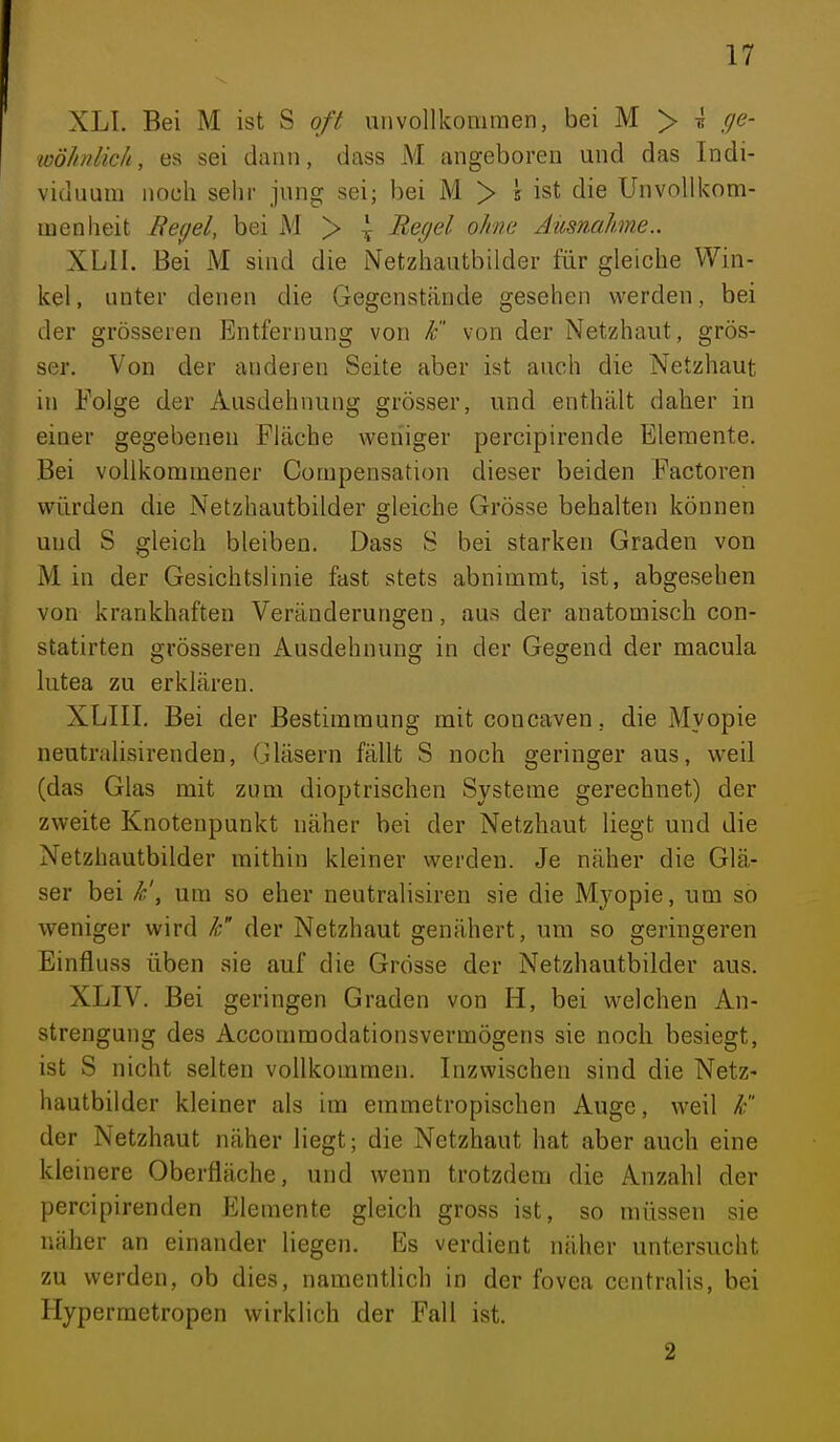 XLl. Bei M ist S oft unvollkommen, bei M > ^ ()e- wöhnlic/i, es sei dann, dass M angeboren und das Indi- viduum noch sehr jung sei; bei M > 5 ist die Unvollkom- men heit Regel, bei M > \ Regel ohne Ausnahme.. XLII. Bei M sind die Netzhautbilder für gleiche Win- kel, unter denen die Gegenstände gesehen werden, bei der grösseren Entfernung von k von der Netzhaut, grös- ser. Von der anderen Seite aber ist auch die Netzhaut in Folge der Ausdehnung grösser, und enthält daher in einer gegebenen Fläche weniger percipirende Elemente. Bei vollkommener Compensation dieser beiden Factoren würden die Netzhautbilder sfleiche Grösse behalten können und S gleich bleiben. Dass S bei starken Graden von M in der Gesichtslinie fast stets abnimmt, ist, abgesehen von krankhaften Veränderungen, aus der anatomisch con- statirten grösseren Ausdehnung in der Gegend der macula lutea zu erklären. XLIII. Bei der Bestimmung mitconcaven, die Myopie neutralisirenden. Gläsern fällt S noch geringer aus, weil (das Glas mit zum dioptrischen Systeme gerechnet) der zweite Knotenpunkt näher bei der Netzhaut liegt und die Netzhautbilder mithin kleiner werden. Je näher die Glä- ser bei k', um so eher neutralisiren sie die Myopie, um so weniger wird k der Netzhaut genähert, um so geringeren Einfluss üben sie auf die Grösse der Netzhautbilder aus. XLIV. Bei geringen Graden von H, bei welchen An- strengung des Accommodationsvermögens sie noch besiegt, ist S nicht selten vollkommen. Inzwischen sind die Netz- hautbilder kleiner als im emmetropischen Auge, weil F der Netzhaut näher liegt; die Netzhaut hat aber auch eine kleinere Oberfläche, und wenn trotzdem die Anzahl der percipirenden Elemente gleich gross ist, so müssen sie näher an einander liegen. Bs verdient näher untersucht zu werden, ob dies, namentlich in der fovea centralis, bei Hypermetropen wirklich der Fall ist. 2