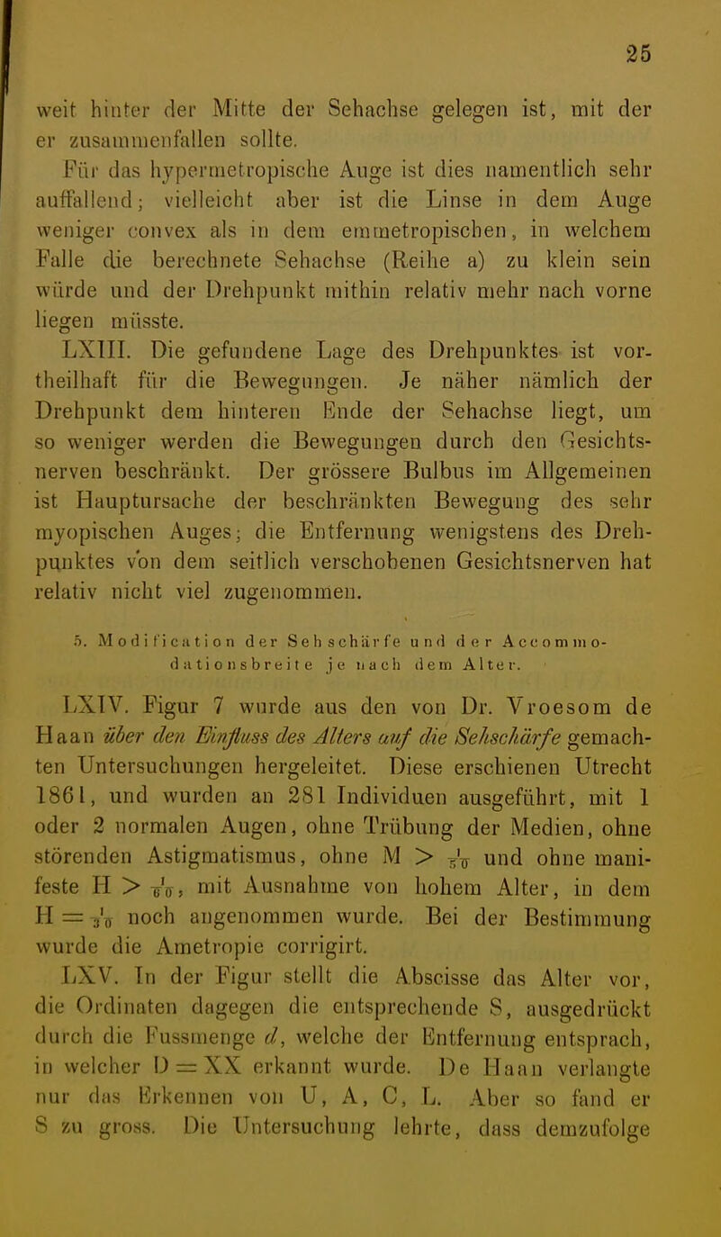 weit hinter der Mitte der Sehachse gelegen ist, mit der er zusammenfallen sollte. Für das hypermetropische Auge ist dies namentlich sehr auffallend; vielleicht aber ist die Linse in dem Auge weniger convex als in dem emmetropischen, in welchem Falle die berechnete Sehachse (Reihe a) zu klein sein würde und der Drehpunkt mithin relativ mehr nach vorne liegen müsste. LXIII. Die gefundene Lage des Drehpunktes ist vor- theilhaft für die Bewegungen. Je näher nämlich der Drehpunkt dem hinteren Ende der Sehachse liegt, um so weniger werden die Bewegungen durch den Gesichts- nerven beschränkt. Der grössere Bulbus im Allgemeinen ist Hauptursache der beschränkten Bewegung des sehr myopischen Auges; die Entfernung wenigstens des Dreh- punktes von dem seitlich verschobenen Gesichtsnerven hat relativ nicht viel zugenommen. h. M o d i f'i c a t i o n der Sehschärfe und der Aceomiiio- d ii ti 0 n s br e i t e je nach dem Alter. LXTV. Figur 7 wurde aus den von Dr. Vroesom de Haan Uder den Einßiiss des Alters auf die Sehschärfe gemach- ten Untersuchungen hergeleitet. Diese erschienen Utrecht 1861, und wurden an 281 Individuen ausgeführt, mit 1 oder 2 normalen Augen, ohne Trübung der Medien, ohne störenden Astigmatismus, ohne M > i^'^ und ohne mani- feste H > mit Ausnahme von hohem Alter, in dem H=Vt noch angenommen wurde. Bei der Bestimmung wurde die Ametropie corrigirt. LXV. In der F'igur stellt die Abscisse das Alter vor, die Ordinaten dagegen die entsprechende S, ausgedrückt durch die Fussmenge d, welche der Entfernung entsprach, in welcher D = XX erkannt wurde. De Haan verlangte nur das Erkennen von U, A, C, L. Aber so fand er S zu gross. Die Untersuchung lehrte, dass demzufolge