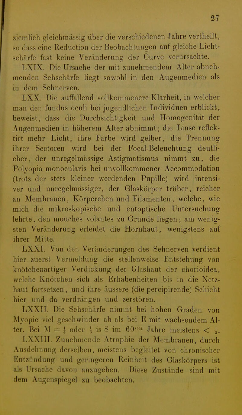 ziemlich gleichtnässig über die verschiedenen Jahre vertheilt, so dass eine Reduction der Beobachtungen auf gleiche Licht- schärfe fast keine Veränderung der Curve verursachte. LXTX. Die Ursache der mit zunehmendem Alter abneh- menden Sehschärfe liegt sowohl in den Augenmedien als in dem Sehnerven. LXX. Die auffallend vollkommenere Klarheit, in welcher man den fundus oculi bei jugendlichen Individuen erblickt, beweist, dass die Durchsichtigkeit und Homogenität der Augenmedien in höherem Alter abnimmt; die Linse reflek- tirt mehr Licht, ihre Farbe wird gelber, die Trennung ihrer Sectoren wird bei der Focal-Beleuchtung deutli- cher, der unregelmässige Astigmatismus nimmt zu, die Polyopia monocularis bei unvollkommener Accomraodation (trotz der stets kleiner werdenden Pupille) wird intensi- ver und unregelmässiger, der Glaskörper trüber, reicher an Membranen, Körperchen und Filamenten, welche, wie mich die mikroskopische und entoptische Untersuchung lehrte, den mouches volantes zu Grunde liegen; am wenig- sten Veränderung erleidet die Hornhaut, wenigstens auf ihrer Mitte. LXXL Von den Veränderungen des Sehnerven verdient hier zuerst Vermeidung die stellenweise Eaitstehung von knötchenartiger Verdickung der Glashaut der chorioidea, welche Knötchen sich als Erhabenheiten bis in die Netz- haut fortsetzen, und ihre äussere (die percipirende) Schicht hier und da verdrängen und zerstören. LXXn. Die Sehschärfe nimmt bei hohen Graden von Myopie viel geschwinder ab als bei E mit wachsendem Al- ter. Bei M = 1 oder ^ is S iin 60''= Jahre meistens < ^. LXXHT. Zunehmende Atrophie der Membranen, durch Ausdehnung derselben, meistens begleitet von chronischer Entzündung und geringeren Reinheit des Glaskörpers ist als Ursache davon anzugeben. Diese Zustände sind mit dem Augenspiegel zu beobachten.