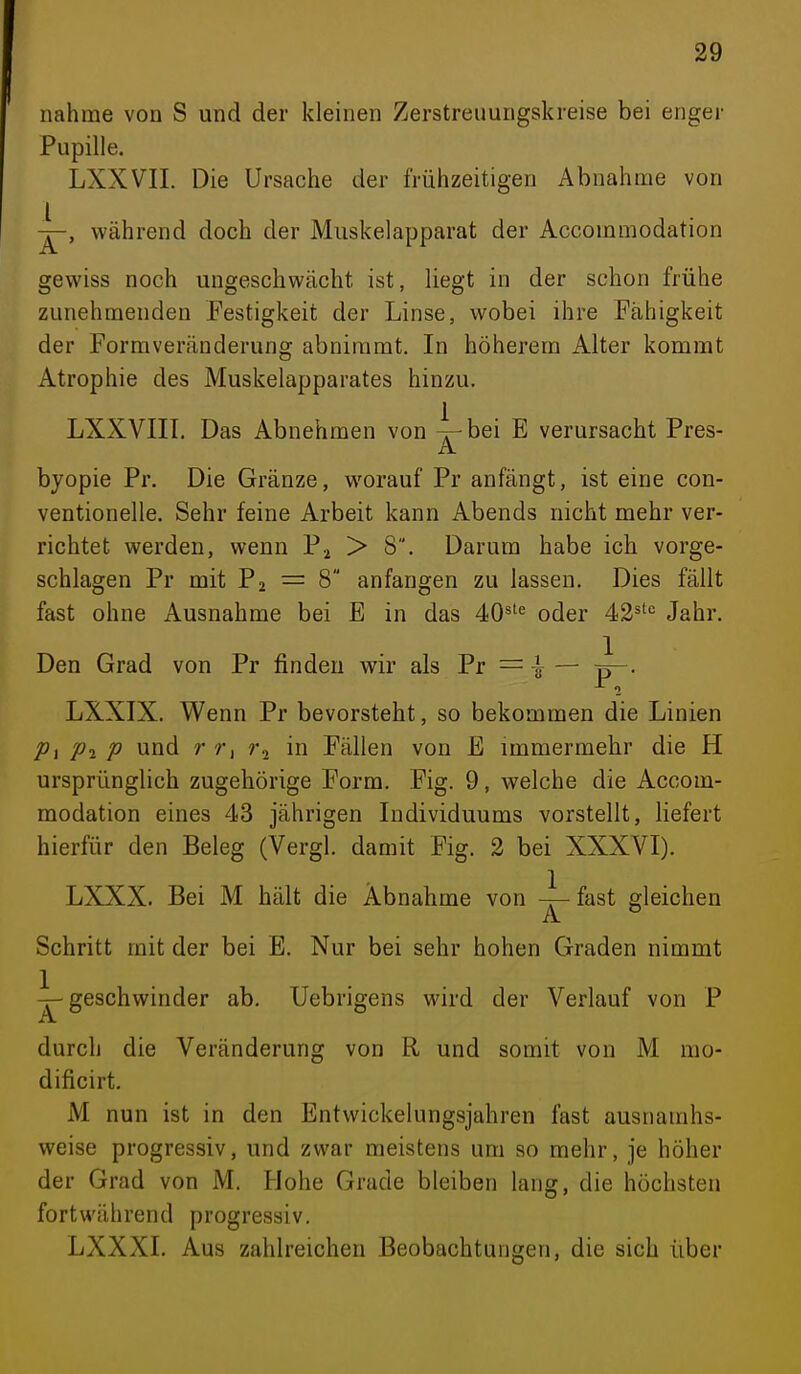 nähme von S und der kleinen Zerstreuungskreise bei enger Pupille. LXXVII. Die Ursache der frühzeitigen Abnahme von während doch der Muskelapparat der Accommodation gewiss noch ungeschwächt ist, liegt in der schon frühe zunehmenden Festigkeit der Linse, wobei ihre Fähigkeit der Formveränderung abnimmt. In höherem Alter kommt Atrophie des Muskelapparates hinzu. LXXVIII. Das Abnehmen von 4-bei E verursacht Pres- A. byopie Pr. Die Gränze, worauf Pr anfängt, ist eine con- ventionelle. Sehr feine Arbeit kann Abends nicht mehr ver- richtet werden, wenn P^ > 8. Darum habe ich vorge- schlagen Pr mit P2 = 8 anfangen zu lassen. Dies fällt fast ohne Ausnahme bei E in das 40*^'= oder 42^'*= Jahr. Den Grad von Pr finden wir als Pr = -\ — p—. 1 LXXIX. Wenn Pr bevorsteht, so bekommen die Linien P\ Pi p und r r, r, in Fällen von E immermehr die H ursprünglich zugehörige Form. Fig. 9, welche die Accom- modation eines 43 jährigen Individuums vorstellt, liefert hierfür den Beleg (Vergl. damit Fig. 2 bei XXXVI). LXXX. Bei M hält die Abnahme von 4- fast gleichen A ^ Schritt mit der bei E. Nur bei sehr hohen Graden nimmt ^geschwinder ab. Uebrigens wird der Verlauf von P A. durch die Veränderung von R und somit von M mo- dificirt. M nun ist in den Entwickelungsjahren fast ausnamhs- weise progressiv, und zwar meistens um so mehr, je höher der Grad von M. Plohe Grade bleiben lang, die höchsten fortwährend progressiv. LXXXI. Aus zahlreichen Beobachtungen, die sich über