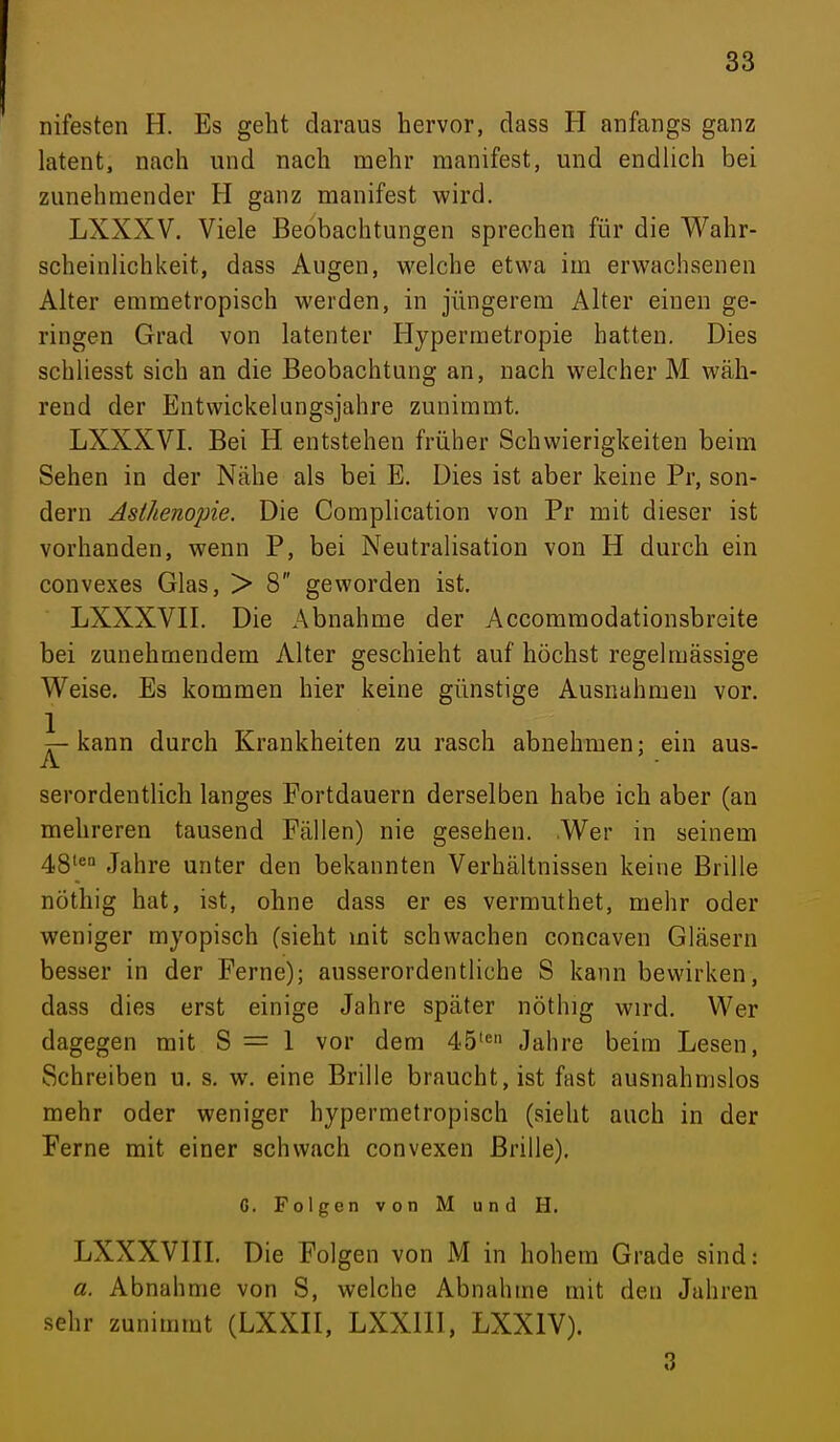 nifesten H. Es geht daraus hervor, dass H anfangs ganz latent, nach und nach mehr manifest, und endlich bei zunehmender H ganz manifest wird. LXXXV. Viele Beobachtungen sprechen für die Wahr- scheinlichkeit, dass Augen, welche etwa im erwachsenen Alter emmetropisch werden, in jüngerem Alter einen ge- ringen Grad von latenter Hyperraetropie hatten. Dies schliesst sich an die Beobachtung an, nach welcher M wäh- rend der Entwickelungsjahre zunimmt. LXXXVI. Bei H entstehen früher Schwierigkeiten beim Sehen in der Nähe als bei E. Dies ist aber keine Pr, son- dern Asthenopie. Die Complication von Pr mit dieser ist vorhanden, wenn P, bei Neutralisation von H durch ein convexes Glas, > 8 geworden ist. LXXXVII. Die Abnahme der Accommodationsbreite bei zunehmendem Alter geschieht auf höchst regelmässige Weise. Es kommen hier keine günstige Ausnahmen vor. kann durch Krankheiten zu rasch abnehmen: ein aus- A serordentlich langes Fortdauern derselben habe ich aber (an mehreren tausend Fällen) nie gesehen. Wer in seinem 48'^ Jahre unter den bekannten Verhältnissen keine Brille nöthig hat, ist, ohne dass er es vermuthet, mehr oder weniger myopisch (sieht mit schwachen concaven Gläsern besser in der Ferne); ausserordentliche S kann bewirken, dass dies erst einige Jahre später nöthig wird. Wer dagegen mit S = 1 vor dem 45'« Jahre beim Lesen, Schreiben u. s. w. eine Brille braucht, ist fast ausnahmslos mehr oder weniger hypermetropisch (sieht auch in der Ferne mit einer schwach convexen Brille), G. Folgen von M und H. LXXXVIII. Die Folgen von M in hohem Grade sind: a. Abnahme von S, welche Abnahme mit den Jahren sehr zunimmt (LXXII, LXXllI, LXXIV). 3