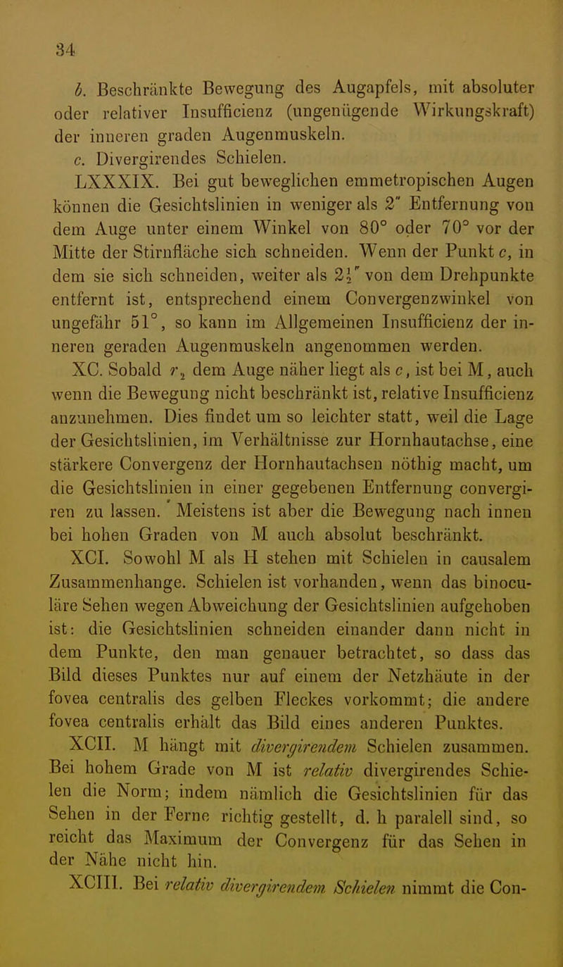 h. Beschränkte Bewegung des Augapfels, mit absoluter oder relativer Insufficienz (ungenügende Wirkungskraft) der inneren graden Augenmuskeln. c. Divergirendes Schielen. LXXXIX. Bei gut beweglichen emmetropischen Augen können die Gesichtslinien in weniger als 2 Entfernung von dem Auge unter einem Winkel von 80° oder 70° vor der Mitte der Stirnfläche sich schneiden. Wenn der Punkt c, in dem sie sich schneiden, weiter als 2^ von dem Drehpunkte entfernt ist, entsprechend einem Convergenzwinkel von ungefähr 51°, so kann im Allgemeinen Insufficienz der in- neren geraden Augenmuskeln angenommen werden. XC. Sobald dem Auge näher liegt als c, ist bei M, auch wenn die Bewegung nicht beschränkt ist, relative Insufficienz anzunehmen. Dies findet um so leichter statt, weil die Lage der Gesichtslinien, im Verhältnisse zur Horuhautachse, eine stärkere Convergenz der Hornhautachseu nöthig macht, um die Gesichtslinien in einer gegebenen Entfernung convergi- ren zu lassen. Meistens ist aber die Bewegung nach innen bei hohen Graden von M auch absolut beschränkt. XGL Sowohl M als H stehen mit Schielen in causalem Zusammenhange. Schielen ist vorhanden, wenn das binocu- läre Sehen wegen Abweichung der Gesichtslinien aufgehoben ist: die Gesichtslinien schneiden einander dann nicht in dem Punkte, den man genauer betrachtet, so dass das Bild dieses Punktes nur auf einem der Netzhäute in der fovea centralis des gelben Fleckes vorkommt; die andere fovea centralis erhält das Bild eines anderen Punktes. XCII. M hängt mit divergirendem Schielen zusammen. Bei hohem Grade von M ist relaüv divergirendes Schie- len die Norm; indem nämlich die Gesichtslinien für das Sehen in der Perne richtig gestellt, d. h paralell sind, so reicht das Maximum der Convergenz für das Sehen in der Nähe nicht hin. XCIIl. Bei relativ divergirendem Schielen nimmt die Con-