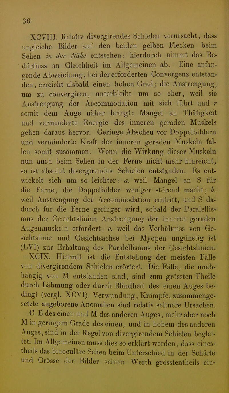 XCVIII. Relativ divergirendes Schielen verursacht, dass ungleiche Bilder auf den beiden gelben Flecken beim Sehen in der Nähe entstehen: hierdurch nimmt das Be- dürfniss an Gleichheit im Allgemeinen ab. Eine anfan- gende Abweichung, bei der erforderten Convergenz entstan- den, erreicht alsbald einen hohen Grad; die Anstrengung, um zu convergiren, unterbleibt um so eher, weil sie Anstrengung der Accommodation mit sich führt und r somit dem Auge näher bringt: Mangel an Thätigkeit und verminderte Energie des inneren geraden Muskels gehen daraus hervor. Geringe Abscheu vor Doppelbildern und verminderte Kraft der inneren geraden Muskeln fal- len somit zusammen. Wenn die Wirkung dieser Muskeln nun auch beim Sehen in der Ferne nicht mehr hinreicht, so ist absolut divergirendes Schielen entstanden. Es ent- wickelt sich um so leichter: a. weil Mangel an S für die Ferne, die Doppelbilder weniger störend macht; b. weil Anstrengung der Accommodation eintritt, und S da- durch für die Ferne geringer wird, sobald der Paralellis- mus der Gcsichtslinien Anstrengung der inneren geraden Augenmuskeln erfordert; c. weil das Verhältniss von Ge- sichtslinie und Gesichtsachse bei Myopen ungünstig ist (LVI) zur Erhaltung des Paralellismus der Gesichtslinien. XCIX. Hiermit ist die Entstehung der meisten Fälle von divergirendem Schielen erörtert. Die Fälle, die unab- hängig von M entstanden sind, sind zum grössten Theile durch Lähmung oder durch BHndheit des einen Auges be- dingt (vergl. XCVI). Verwundung, Krämpfe, zusammenge- setzte angeborene Anomalien sind relativ seltnere Ursachen. C. E des einen und M des anderen Auges, mehr aber noch M in geringem Grade des einen, und in hohem des anderen Auges, sind in der Regel von divergirendem Schielen beglei- tet. Im Allgemeinen muss dies so erklärt werden, dass eines- theils das binoculäre Sehen beim Unterschied in der Schärfe und Grösse der Bilder seinen Werth grösstentheils ein-