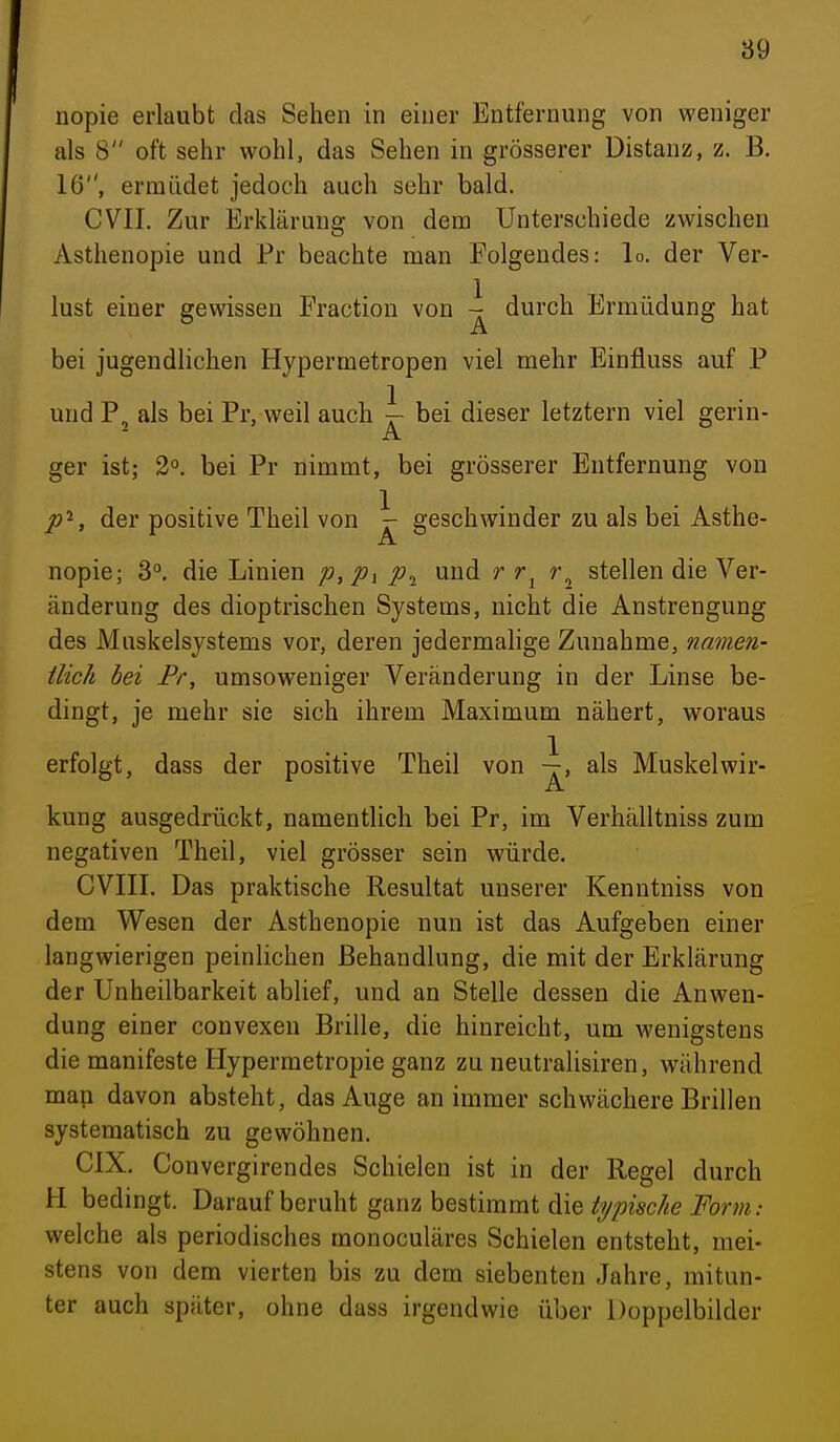89 nopie erlaubt das Sehen in einer Entfernung von weniger als 8 oft sehr wohl, das Sehen in grösserer Distanz, z. B. 16, ermüdet jedoch auch sehr bald. CVIL Zur Erklärung von dem Unterschiede zwischen Asthenopie und Fr beachte man Folgendes: lo. der Ver- 1 lust einer gewissen Fractiou von - durch Ermüdung hat bei jugendlichen Hypermetropen viel mehr Einfluss auf P und P, als bei Pr, weil auch i- bei dieser letztern viel gerin- ger ist; 2°. bei Pr nimmt, bei grösserer Entfernung von /»S der positive Theil von \ geschwinder zu als bei Asthe- nopie; 3°. die Linien p,Pi und r stellen die Ver- änderung des dioptrischen Systems, nicht die Anstrengung des Muskelsystems vor, deren jedermalige Zunahme, namen- tlich hei Pr, umsoweniger Veränderung in der Linse be- dingt, je mehr sie sich ihrem Maximum nähert, woraus erfolgt, dass der positive Theil von \, als Muskelwir- kung ausgedrückt, namentlich bei Pr, im Verhälltniss zum negativen Theil, viel grösser sein würde, CVIII. Das praktische Resultat unserer Kenntniss von dem Wesen der Asthenopie nun ist das Aufgeben einer langwierigen peinlichen Behandlung, die mit der Erklärung der Unheilbarkeit ablief, und an Stelle dessen die Anwen- dung einer convexeu Brille, die hinreicht, um wenigstens die manifeste Hypermetropie ganz zu neutralisiren, während man davon absteht, das Auge an immer schwächere Brillen systematisch zu gewöhnen. CIX. Convergirendes Schielen ist in der Regel durch H bedingt. Darauf beruht ganz bestimmt die typische Form: welche als periodisches monoculäres Schielen entsteht, mei- stens von dem vierten bis zu dem siebenten Jahre, mitun- ter auch später, ohne dass irgendwie über Doppelbilder