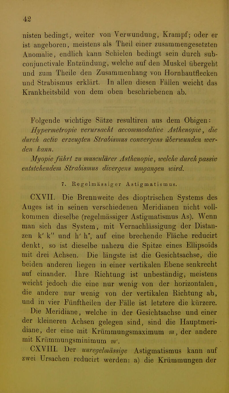 nisten bedingt, weiter von Verwundung, Krampf; oder er ist angeboren, meistens als Theii einer zusammengesetzten Anomalie, endlich kann Schielen bedingt sein durch sub- conjunctivale Entzündung, welche auf den Muskel übergeht und zum Theile den Zusammenhang von Hornhautflecken und Strabismus erklärt. In allen diesen Fällen weicht das Krankheitsbild von dem oben beschriebenen ab. Folgende wichtige Sätze resultiren aus dem Obigen: Ilypermetropie verursacht accommodative Asthenopie, die durch activ erzeugten Strabismus convergens überwunden loer- den kann. Myopie führt zu musculärer Asthenopie, welche durch passiv entstehendem Strabismus divergens umgangen wird. 7. Regelmässiger Astigmatismus. CXVIL Die Brennweite des dioptrischen Systems des Auges ist in seinen verschiedenen Meridianen nicht voll- kommen dieselbe (regelmässiger Astigmatismus As). Wenn man sich das System, mit Vernachlässigung der Distan- zen k' k und h' h, auf eine brechende Fläche reducirt denkt, so ist dieselbe nahezu die Spitze eines Ellipsoids mit drei Achsen. Die längste ist die Gesichtsachse, die beiden anderen liegen in einer vertikalen Ebene senkrecht auf einander. Ihre Richtung ist unbeständig, meistens weicht jedoch die eine nur wenig von der horizontalen, die andere nur wenig von der vertikalen Richtung ab, und in vier Fünftheilen der Fälle ist letztere die kürzere. Die Meridiane, welche in der Gesichtsachse und einer der kleineren Achsen gelegen sind, sind die Hauptmeri- diane, der eine mit Krümmungsmaximum m, der andere mit Krümraungsminimum m'. CXVIII. Der unregelmässige Astigmatismus kann auf zwei Ursachen reducirt werden: a) die Krümmungen der