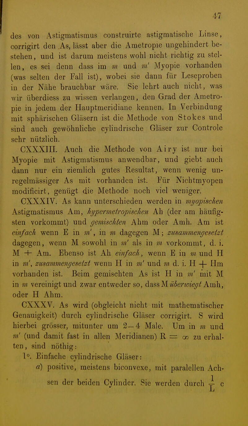 des von Astigmatismus construirte astigmatische Linse, corrigirt den As, lässt aber die Ametropie ungehindert be- stehen , und ist darum meistens wohl nicht richtig zu stel- len, es sei denn dass im m und m' Myopie vorhanden (was selten der Fall ist), wobei sie dann für Leseproben in der Nähe brauchbar wäre. Sie lehrt auch nicht, was wir überdiess zu wissen verlangen, den Grad der Ametro- pie in jedem der Hauptmeridiane kennen. In Verbindung mit sphärischen Gläsern ist die Methode von Stokes und sind auch gewöhnliche cylindrische Gläser zur Controle sehr nützlich. CXXXIIL Auch die Methode von Airy ist nur bei Myopie mit Astigmatismus anwendbar, und giebt auch dann nur ein ziemlich gutes Resultat, wenn wenig un- regelmässiger As mit vorhanden ist. Für Nichtmyopen modificirt, genügt die Methode noch viel weniger. CXXXIV. As kann unterschieden werden in myopischen Astigmatismus Am, hypermetropkchen Ah (der am häufig- sten vorkommt) und gemischten Ahm oder Amh. Am ist einfach wenn E in m', in m dagegen M; zusammengesetzt dagegen, wenn M sowohl in m' als in m vorkommt, d. i. M H- Am. Ebenso ist Ah einfach, wenn E in m und H in m', zusarnmengeselzt wenn H in m' und m d. i. H -|- Hm vorhanden ist. Beim gemischten As ist H in m! mit M in m vereinigt und zwar entweder so, ^^^%Wüherv)iegt kvc^, oder H Ahm. CXXXV. As wird (obgleicht nicht mit mathematischer Genauigkeit) durch cylindrische Gläser corrigirt. S wird hierbei grösser, mitunter um 2—4 Male. Um in m. und m! (und damit fast in allen Meridianen) R = co zu erhal- ten, sind nöthig: 1°. Einfache cylindrische Gläser: ß) positive, meistens biconvexe, mit paralellen Ach- sen der beiden Cylinder. Sie werden durch \ c