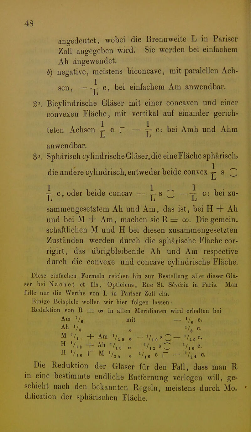 angedeutet, wobei die Brennweite L in Pariser Zoll angegeben wird. Sie werden bei einfachem Ah angewendet. b) negative, meistens biconcave, mit paralellen Ach- sen, J-c, bei einfachem Am anwendbar. Ju 2°. Bicylindrische Gläser mit einer concaven mid einer convexen Fläche, mit vertikal auf einander gerich- teten Achsen c r — i- c: bei Amh und Ahm anwendbar, 3°. Sphärisch cylindrischeGläser,die eineFläche sphärisch, die andere cylindrisch, entweder beide convex ^ s 3 ~ c, oder beide concav — r s 3 —r c: bei zu- samraengesetztem Ah und Am, das ist, bei H + Ah und bei M + Am, machen sie R r= oo. Die gemein- schaftlichen M und H bei diesen zusammengesetzten Zuständen werden durch die sphärische Fläche cor- rigirt, das übrigbleibende Ah und Am respective durch die convexe und concave cjlindrische Fläche. Diese einfachen Formeln reichen hin zur Bestellunu; aller dieser Glä- ser bei Nach et et fils, Opticiens, Eue St. Severin in Paris. Man fülle nur die VVerthe von L in Pariser Zoll ein. Einige Beispiele wollen wir hier folgen lassen: Reduktion von R = oo in allen Meridianen wird erhalten bei Am Vg mit — '/,• c. Al> '/3 „ Va c- M Vi. + Am V,o V.o^C- '/,oC. H -t- Ah „ V,,sC V.„c.  V,, r M V,, „ v,6 c r - V,» c. Die Reduktion der Gläser für den Fall, dass man R in eine bestimmte endliche Entfernung verlegen will, ge- schieht nach den bekannten Regeln, meistens durch Mo. dification der sphärischen Fläche.