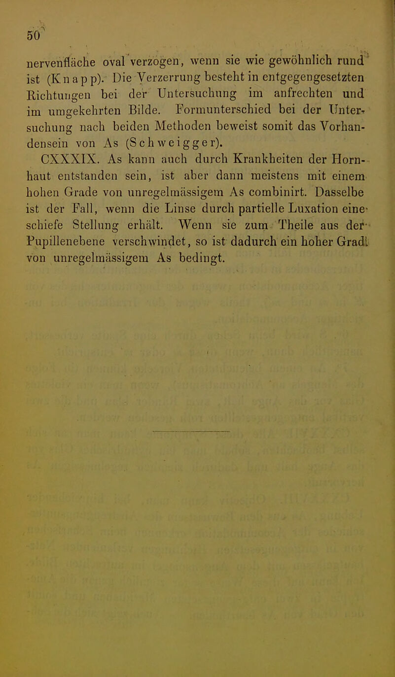 5^ nervenfläche oval verzogen, wenn sie wie gewöhnlich rund ist (K n a p p). Die Verzerrung besteht in entgegengesetzten Richtungen bei der Untersuchung im aufrechten und im umgekehrten Bilde. Formunterschied bei der UnterT suchung nach beiden Methoden beweist somit das Vorhan- densein von As (Schweigger). CXXXIX. As kann auch durch Krankheiten der Horn- haut entstanden sein, ist aber dann meistens mit einem hohen Grade von unregelmässigem As combinirt. Dasselbe ist der Fall, wenn die Linse durch partielle Luxation eine- schiefe Stellung erhält. Wenn sie zum Theile aus der- Fupillenebene verschwindet, so ist dadurch ein hoher Gradl von unregelmässigem As bedingt.