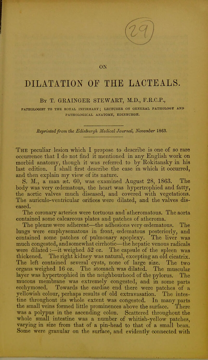 ON DILATATION OF THE LACTEALS. By T. GRAINGER STEWART, M.D., F.R.C.P., PATHOIXXHOT TO THE ROYAL INFIEMAEY; LECTDEER ON GENEEAL PATHOLOaY AND PATHOLOGICAL ANATOMY, EDINBURGH. Reprinted from the Edinburgh Medical Journal, November 1863. The peculiar lesion wliicli I propose to describe is one of so rare occui-rence that I do not find it mentioned in any English work on morbid anatomy, though it was referred to by Rokitansky in his last edition. I shall first describe the case in which it occurred, and then explain my view of its nature. S. M., a man ait. 60, was examined August 28, 1863. The body was very cedematous, the heart was hypertrophied and fatty, the aortic valves much diseased, and covered with vegetations. The auriculo-veritricular orifices were dilated, and the valves dis- eased. The coronary arteries were tortuous and atheromatous. The aorta contained some calcareous plates and patches of atheroma. The pleurte were adherent—the adhesions very cedematous. The lungs were emphysematous in front, cedematous posteriorly, and contained some patches of pulmonary apoplexy. The liver was much congested, and somewhat cirrhotic—the hepatic venous radicals were dilated :—it weighed 52 oz. The capsule of the spleen was thickened. The right kidney was natural, excepting an old cicatrix. The left contained several cysts, none of large size. The two organs weighed 16 oz. The stomach was dilated. The muscular layer was hypertrophied in the neighbourhood of the pylorus. Tlie mucous membrane was extremely congested, and in some parts ecchymosed. Towards the cardiac end there were patches of a yellowish colour, perhaps results of old exti-avasation. The intes- tine throughout its whole extent was congested. In many parts the small veins formed little prominences above the surface. There was a polypus in the ascending colon. Scattered throughout the whole small intestine was a number of whitish-yellow patches, varying in size from that of a pin-head to that of a small bean. Some were granular on the surface, and evidently connected with