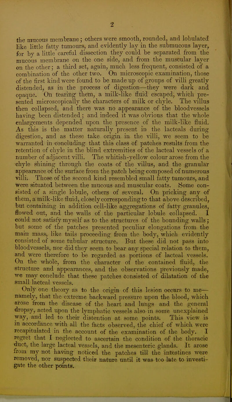 the mucous membrane; others were smooth, rounded, and lobulated like little fatty tumours, and evidently lay in the submucous layer^ for by a little careful dissection tbey could be separated from the mucous membrane on the one side, and from the muscular layer on the other; a third set, again, much less frequent, consisted of a combination of the other two. On microscopic examination, those of the first kind were found to be made up of groups of villi greatly distended, as in the process of digestion—they were dark and opaque. On tearing them, a milk-like fluid escaped, which pre- sented microscopically the characters of milk or chyle. The villus then collapsed, and there was no appearance of the bloodvessels having been distended ; and indeed it was obvious that the whole enlargements depended upon the presence of the milk-like fluid. As this is the matter naturally present in the lacteals during digestion, and as these take origin in the villi, we seem to be warranted in concluding that this class of patches results fi-om the retention of chyle in the blind extremities of the lacteal vessels of a number of adjacent villi. The whitish-yellow colour arose from the chyle shining through the coats of the villus, and the granular appearance of the surface from the patch being composed of numerous villi. Those of the second kind resembled small fatty tumoui'S, and were situated between the mucous and muscular coats, tiorae con- sisted of a single lobule, others of several. On pricking any of them, a milk-like fluid, closely corresponding to that above described, but containing in addition cell-like aggregations of fatty granules, flowed out, and the walls of the particular lobule collapsed. I could not satisfy myself as to the structures of the bounding walls j but some of the patches presented peculiar elongations from the main mass, like tails proceeding from the body, which evidently consisted of some tubular structure. But these did not pass into bloodvessels, nor did they seem to bear any special relation to them, and were therefore to be regarded as portions of lacteal vessels. On the whole, from the character of the contained fluid, the structure and appearances, and the observations previously made, we may conclude that these patches consisted of dilatation of the small lacteal vessels. Only one theory as to the origin of this lesion occurs to me— namely, that the extreme backward pressure iipon the blood, which arose from the disease of the heart and lungs and the general dropsy, acted upon the lymphatic vessels also in some unexplained way, and led to their distention at some points. This view is in accordance with all tlie facts observed, the chief of which were recapitulated in the account of the examination of the body. I regret that I neglected to ascertain the condition of the thoracic duct, the large lacteal vessels, and the mesenteric glands. It arose from my not having noticed the patches till the intestines were removed, nor suspected their nature until it was too late to investi- gate the other points.