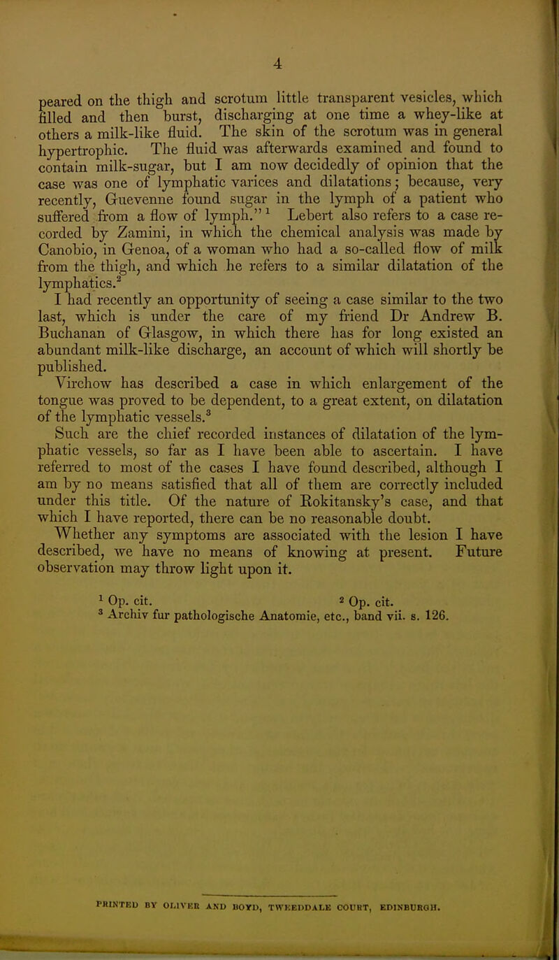 peared on tlie thigh and scrotum little transparent vesicles, which filled and then burst, discharging at one time a whey-like at others a milk-like fluid. The skin of the scrotum was in general hypertrophic. The fluid was afterwards examined and found to contain milk-sugar, but I am now decidedly of opinion that the case was one of lymphatic varices and dilatations; because, very recently, Guevenne found sugar in the lymph of a patient who suffered from a flow of lymph. ^ Lebert also refers to a case re- corded by Zamini, in which the chemical analysis was made by Canobio, in Genoa, of a woman who had a so-called flow of milk: from the thigh, and which he refers to a similar dilatation of the lymphatics.^ I had recently an opportunity of seeing a case similar to the two last, which is under the care of my friend Dr Andrew B. Buchanan of Glasgow, in which there has for long existed an abandant milk-like discharge, an account of which will shortly be published. Virchow has described a case in which enlargement of the tongue was proved to be dependent, to a great extent, on dilatation of the lymphatic vessels.^ Such are the chief recorded instances of dilatation of the lym- phatic vessels, so far as I have been able to ascertain. I have referred to most of the cases I have found described, although I am by no means satisfied that all of them are correctly included under this title. Of the nature of Kokitansky's case, and that which I have reported, there can be no reasonable doubt. Whether any symptoms are associated with the lesion I have described, we have no means of knowing at present. Future observation may throw light upon it. ^ Op. cit. 2 Op. cit. 2 Archiv fur pathologische Anatomie, etc., band vii. s. 126. PHINTED BY OI.IVEB AND BOYD, TWKEDDALK COUBT, EDINBURGH.