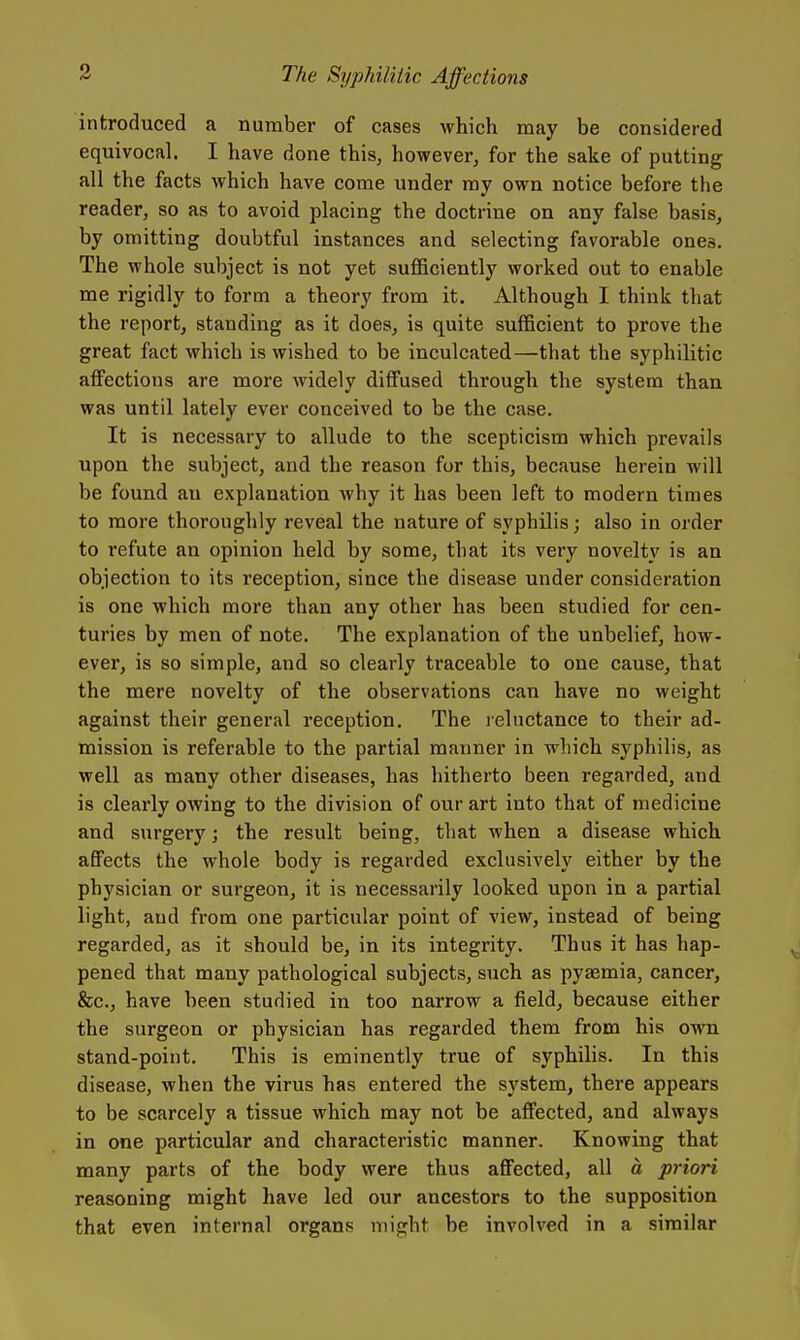 introduced a number of cases which may be considered equivocal. I have done this, however, for the sake of putting all the facts which have come under ray own notice before the reader, so as to avoid placing the doctrine on any false basis, by omitting doubtful instances and selecting favorable ones. The whole subject is not yet sufficiently worked out to enable me rigidly to form a theory from it. Although I think that the report, standing as it does, is quite sufficient to prove the great fact which is wished to be inculcated—that the syphilitic atfections are more widely diffused through the system than was until lately ever conceived to be the case. It is necessary to allude to the scepticism which prevails upon the subject, and the reason for this, because herein will be found an explanation why it has been left to modern times to more thoroughly reveal the nature of syphilis; also in order to refute an opinion held by some, that its very novelty is an objection to its reception, since the disease under consideration is one which more than any other has been studied for cen- turies by men of note. The explanation of the unbelief, how- ever, is so simple, and so clearly traceable to one cause, that the mere novelty of the observations can have no weight against their general reception. The leluctance to their ad- mission is referable to the partial manner in which syphilis, as well as many other diseases, has hitherto been regarded, and is clearly owing to the division of our art into that of medicine and surgery; the result being, that when a disease which affects the whole body is regarded exclusively either by the physician or surgeon, it is necessarily looked upon in a partial light, and from one particular point of view, instead of being regarded, as it should be, in its integrity. Thus it has hap- pened that many pathological subjects, such as pyaemia, cancer, &c., have been studied in too narrow a field, because either the surgeon or physician has regarded them from his own stand-point. This is eminently true of syphilis. In this disease, when the virus has entered the system, there appears to be scarcely a tissue which may not be affected, and always in one particular and characteristic manner. Knowing that many parts of the body were thus affected, all a priori reasoning might have led our ancestors to the supposition that even internal organs might be involved in a similar