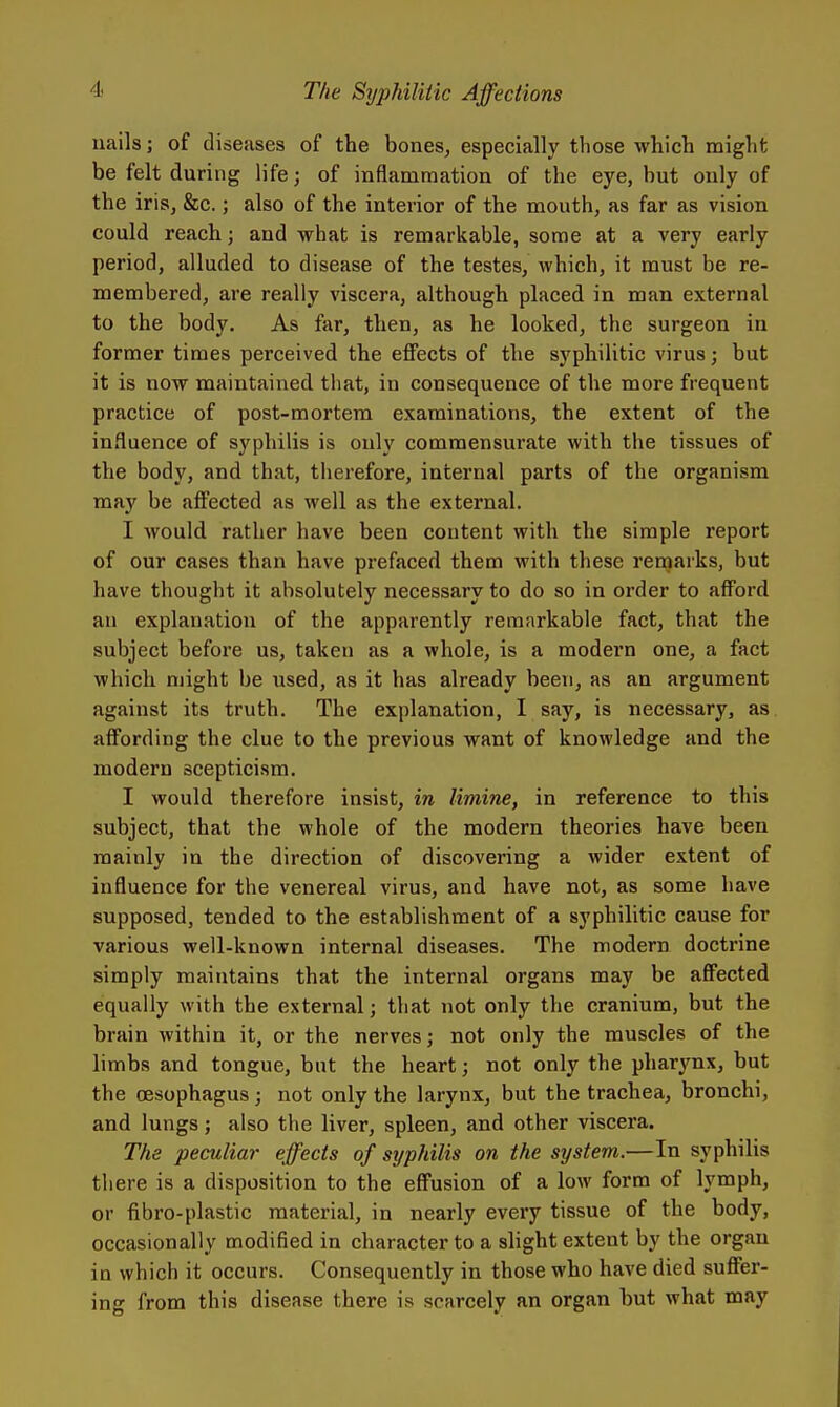 nails; of diseases of the bones, especially those which might be felt during life; of inflammation of the eye, but only of the irisj &c.; also of the interior of the mouth, as far as vision could reach; and what is remarkable, some at a very early period, alluded to disease of the testes, which, it must be re- membered, are really viscera, although placed in man external to the body. As far, then, as he looked, the surgeon in former times perceived the effects of the syphilitic virus; but it is now maintained that, in consequence of the more frequent practice of post-mortem examinations, the extent of the influence of syphilis is only commensurate with the tissues of the body, and that, therefore, internal parts of the organism may be affected as well as the external. I would rather have been content with the simple report of our cases than have prefaced them with these remarks, but have thought it absolutely necessary to do so in order to afford an explanation of the apparently remarkable fact, that the subject before us, taken as a whole, is a modern one, a fact which might be used, as it has already been, as an argument against its truth. The explanation, I say, is necessary, as affording the clue to the previous want of knowledge and the modern scepticism. I would therefore insist, in limine, in reference to this subject, that the whole of the modern theories have been mainly in the direction of discovering a wider extent of influence for the venereal virus, and have not, as some have supposed, tended to the establishment of a syphilitic cause for various well-known internal diseases. The modern doctrine simply maintains that the internal organs may be affected equally with the external; that not only the cranium, but the brain within it, or the nerves; not only the muscles of the limbs and tongue, but the heart; not only the pharynx, but the oesophagus; not only the larynx, but the trachea, bronchi, and lungs; also the liver, spleen, and other viscera. The peculiar effects of syphilis on the system.—In syphilis there is a disposition to the effusion of a low form of lymph, or fibro-plastic material, in nearly every tissue of the body, occasionally modified in character to a slight extent by the organ in which it occurs. Consequently in those who have died suffer- ing from this disease there is scarcely an organ but what may