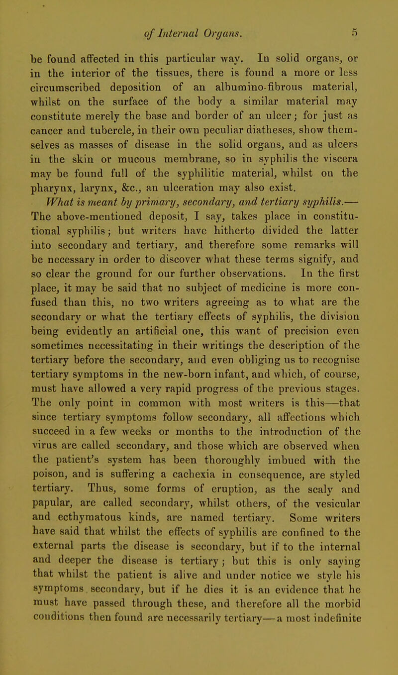 be found affected in this particular way. In solid organs, or in the interior of the tissues, there is found a more or less circumscribed deposition of an alburaino-fibrous material, whilst on the surface of the body a similar material may constitute merely the base and border of an ulcer; for just as cancer and tubercle, in their own peculiar diatheses, show them- selves as masses of disease in the solid organs, and as ulcers in the skin or mucous membrane, so in syphilis the viscera may be found full of the syphilitic material, whilst on the pharynx, larynx, &c., an ulceration may also exist. What is meant by primary, secondary, and tertiary syphilis.— The above-mentioned deposit, I say, takes place in constitu- tional syphilis; but writers have hitherto divided the latter into secondary and tertiary, and therefore some remarks will be necessary in order to discover what these terms signify, and so clear the ground for our further observations. In the first place, it may be said that no subject of medicine is more con- fused than this, no two writers agreeing as to what are the secondary or what the tertiary effects of syphilis, the division being evidently an artificial one, this want of precision even sometimes necessitating in their writings the description of the tertiary before the secondary, and even obliging us to recognise tertiary symptoms in the new-born infant, and which, of course, must have allowed a very rapid progress of the previous stages. The only point in common with most writers is this—that since tertiary symptoms follow secondary, all affections which succeed in a few weeks or months to the introduction of the virus are called secondary, and those which are observed when the patient's system has been thoroughly imbued with the poison, and is suffering a cachexia in consequence, are styled tertiary. Thus, some forms of eruption, as the scaly and papular, are called secondary', whilst others, of the vesicular and ecthymatous kinds, are named tertiary. Some writers have said that whilst the effects of syphilis are confined to the external parts the disease is secondary, but if to the internal and deeper the disease is tertiary; but this is only saying that whilst the patient is alive and under notice we style his symptoms secondary, but if he dies it is an evidence that he must have passed through these, and therefore all the morbid conditions then found are necessarily tertiary—a most indefinite