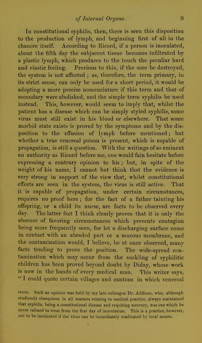 In constitutional syphilis, then, there is seen this disposition to the production of lymph, and beginning first of all in the chancre itself. According to Ricord, if a person is inoculated, about the fifth day the subjacent tissue becomes infiltrated by a plastic lymph, which produces to the touch the peculiar hard and elastic feeling. Previous to this, if the sore be destroyed, the system is not affected ; as, therefore, the term primary, in its strict sense, can only be used for a short period, it would be adopting a more precise nomenclature if this term and that of secondary were abolished, and the simple term syphilis be used instead. This, however, would seem to imply that, whilst the patient has a disease which can be simply styled syphilis, some virus must still exist in his blood or elsewhere. That some morbid state exists is proved by the symptoms and by the dis- position to the effusion of lymph before mentioned; but whether a true venereal poison is present, which is capable of propagation, is still a question. With the writings of so eminent an authority as Ricord before me, one would fain hesitate before expressing a contrary opinion to his; but, in spite of the weight of his name, I cannot but think that the evidence is very strong in support of the view that, whilst constitutional eff'ects are seen in the system, the virus is still active. That it is capable of propagation, under certain circumstances, requires no proof here; for the fact of a father tainting his offspring, or a child its nurse, are facts to be observed every day. The latter fact I think clearly proves that it is only the absence of favoring circumstances which prevents contagion being more frequently seen, for let a discharging surface come in contact with an abraded part or a mucous membrane, and the contamination would, I believe, be at once observed, many facts tending to prove the position. The wide-spread con- tamination which may occur from the suckling of syphilitic children has been proved beyond doubt by Diday, whose work is now in the hands of every medical man. This writer says,  I could quote certain villages and cantons in which venereal rence. Such an opinion was held by my late colleague Dr. Addison, who, although studiously obsequious in all matters relating to medical practice, always maintained that syphilis, being a constitutional disease and requiring mercury, was one which he never refused to treat from the first day of inoculation. This is a practice, however, not to be inculcated if the virus can be immediately eradicated by local means.