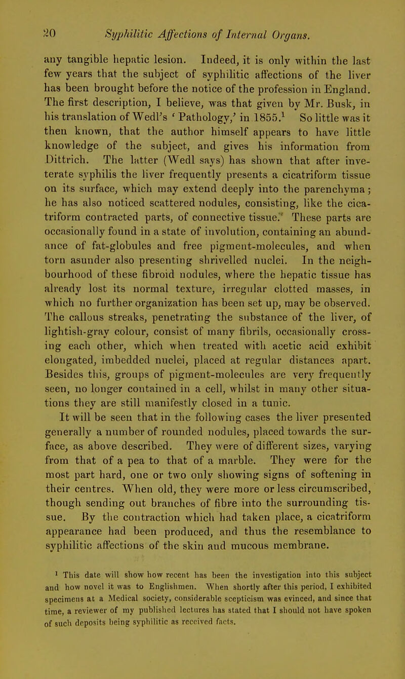 any tangible hepatic lesion. Indeed, it is only within the last few years that the subject of syphilitic affections of the liver has been brought before the notice of the profession in England. The first description, I believe, was that given by Mr. Busk, in his translation of WedFs ' Pathology,' in 1855.^ So little was it then known, that the author himself appears to have little knowledge of the subject, and gives his information from Dittrich. The latter (Wedl says) has shown that after inve- terate syphilis the liver frequently presents a cicatriform tissue on its surface, which may extend deeply into the parenchyma; he has also noticed scattered nodules, consisting, like the cica- triform contracted parts, of connective tissue,' These parts are occasionally found in a state of involution, containing an abund- ance of fat-globules and free pigment-molecules, and when torn asunder also presenting shrivelled nuclei. In the neigh- bourhood of these fibroid nodules, where the hepatic tissue has already lost its normal texture, irregular clotted masses, in which no further organization has been set up, may be observed. The callous streaks, penetrating the substance of the liver, of lightish-gray colour, consist of many fibrils, occasionally cross- ing each other, which when treated with acetic acid exhibit elongated, imbedded nuclei, placed at regular distances apart. Besides this, groups of pigment-molecules are very frequently seen, no longer contained in a cell, whilst in many other situa- tions they are still manifestly closed in a tunic. It will be seen that in the following cases the liver presented generally a number of rounded nodules, placed towards the sur- face, as above described. They were of different sizes, varying from that of a pea to that of a marble. They were for the most part hard, one or two only showing signs of softening in their centres. When old, they were more or less circumscribed, though sending out branches of fibre into the surrounding tis- sue. By the contraction which had taken place, a cicatriform appearance had been produced, and thus the resemblance to syphilitic affections of the skin and mucous membrane. ' This date will show how recent has been the investigation into this subject and how novel it was to Englishmen. When shortly after this period, I exhibited specimens at a Medical society, considerable scepticism was evinced, and since that time, a reviewer of my published lectures has stated that I should not have spoken of such deposits being syphilitic as received facts.