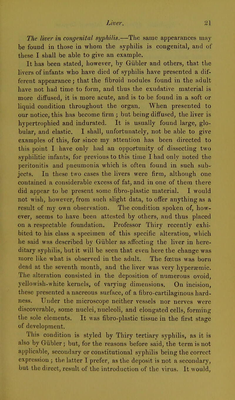 The liver in congenital syphilis.—The same appearances may be found in those in whom the syphilis is congenital, and of these I shall be able to give an example. It has been stated, however, by Giibler and others, that the livers of infants who have died of syphilis have presented a dif- ferent appearance; that the fibroid nodules found in the adult have not had time to form, and thus the exudative material is more diffused, it is more acute, and is to be found in a soft or liquid condition throughout the organ. When presented to our notice, this has become firm ; but being diffused, the liver is hypertrophied and indurated. It is usually found large, glo- bular, and elastic. I shall, unfortunately, not be able to give examples of this, for since my attention has been directed to this point I have only had an opportunity of dissecting two syphilitic infants, for previous to this time I had only noted the peritonitis and pneumonia which is often found in such sub- jects. In these two cases the livers were firm, although one contained a considerable excess of fat, and in one of them there did appear to be present some fibro-plastic material. I would not wish, however, from such slight data, to offer anything as a result of my own observation. The condition spoken of, how- ever, seems to have been attested by others, and thus placed on a respectable foundation. Professor Thiry recently exhi- bited to his class a specimen of this specific alteration, which he said was described by Giibler as affecting the liver in here- ditary syphilis, but it will be seen that even here the change was more like what is observed in the adult. The foetus was born dead at the seventh month, and the liver was very hyperseraic. The alteration consisted in the deposition of numerous ovoid, yellowish-white kernels, of varying dimensions. On incision, these presented a nacreous surface, of a fibro-cartilaginous hard- ness. Under the microscope neither vessels nor nerves were discoverable, some nuclei, nucleoli, and elongated cells, forming the sole elements. It was fibro-plastic tissue in the first stage of development. This condition is styled by Thiry tertiary syphilis, as it is also by Giibler ; but, for the reasons before said, the terra is not a|)plicable, secondary or constitutional syphilis being the correct expression ; the latter I prefer, as the deposit is not a secondary, but the direct, result of the introduction of the virus. It would.