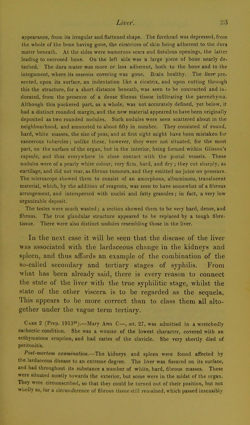 appearance, from its irregular and flattened shape. The forehead was depressed, from the whole of the bone having gone, the cicatrices of skin being adherent to the dura mater beneath. At the sides were numerous scars and fistulous openings, the latter leading to necrosed bone. On the left side was a large piece of bone nearly de- taclied. The dura mater was more or less adiierent, both to the bone and to the integument, where its osseous covering was gone. Brain healthy. The liver pre- sented, upon its surface, an indentation like a cicatrix, and upon cutting through this the structure, for a short distance beneath, was seen to be contracted and in- durated, from the presence of a dense fibrous tissue infiltrating the parenchyma. Although this puckered part, as a whole, was not accurately defined, yet below, it had a distinct rounded margin, and the new material appeared to have been originally deposited as two rounded nodules. Such nodules were seen scattered about in the neighbourhood, and amounted to about fifty in number. They consisted of round, hard, white masses, the size of peas, and at first sight might have been mistaken for cancerous tubercles ; unlike these, however, they were not situated, for the most part, on the surface of the organ, but in the interior, being formed within Glisson's capsule, and thus everywhere in close contact with the portal vessels. These nodules were of a pearly white colour, very firm, hard, and dry ; tliey cut sharply, as cartilage, and did not tear, as fibrous tumours, and they emitted no juice on pressure. The microscope showed them to consist of an amorphous, albuminous, translucent material, which, by the addition of reagents, was seen to have somewhat of a fibrous arrangement, and interspersed with nuclei and fatty granules; in fact, a very low organizable deposit. The testes were much wasted; a section showed them to be very hard, dense, and fibrous. The true glandular structure appeared to be replaced by a tough fibre- tissue. There were also distinct nodules resembling those in the liver. In the next case it will be seen that the disease of the liver was associated with the lardaceous change in the kidneys and spleen, and tlius aflfords an example of the combination of the so-called secondary and tertiary stages of syphilis. From what has been already said, there is every reason to connect the state of the liver with the true syphilitic stage, whilst the state of the other viscera is to be regarded as the sequela. This appears to be more correct than to class them all alto- gether under the vague term tertiary. Case 2 (Prep, igiss*;.—Mary Ann C—, fet. 27, was admitted in a wretchedly cachectic condition. She was a woman of the lowest character, covered with an ecthyniatous eruption, and had caries of the clavicle. She very shortly died of peritonitis. Post-mortem examination.—The kidneys and spleen were found affected by the lardaceous disease to an extreme degree. The liver was fissured on its surface, and had throughout its substance a number of white, hard, fibrous masses. These were situated mostly towards the exterior, but some were in the midst of the organ. They were circumscribed, so that they could be turned out of their position, but not wholly 80, for a circumference of fibrous tissue still remained, which passed insensibly