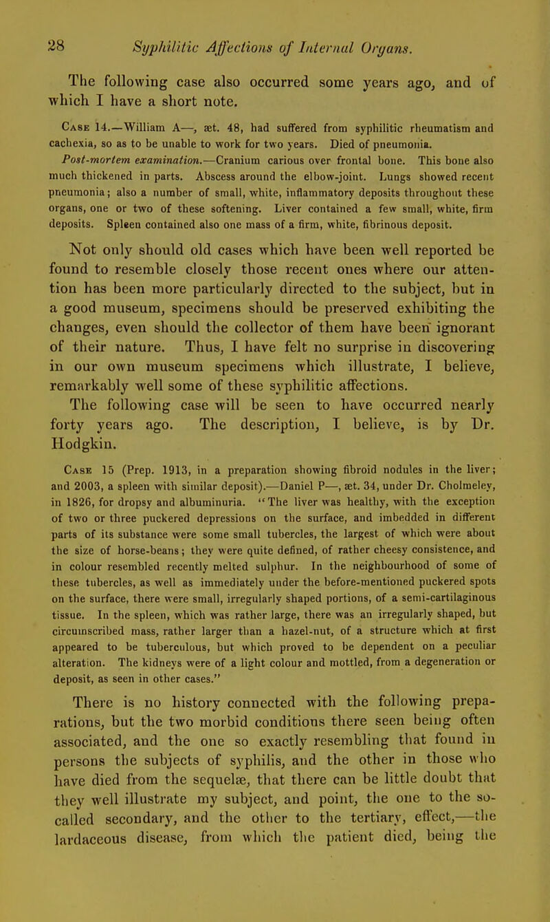 The following case also occurred some years ago, and of which I have a short note. Case 14.—William A—, set. 48, had sufTered from syphilitic rheumatism and cachexia, so as to be unable to work for two years. Died of pneumonia. Post-mortem examination.—Cranium carious over frontal bone. This bone also much thickened in parts. Abscess around the elbow-joint. Lungs showed recent pneumonia; also a number of small, white, inflammatory deposits throughout these organs, one or two of these softening. Liver contained a few small, white, firm deposits. Spleen contained also one mass of a firm, white, fibrinous deposit. Not on]y should old cases which have been well reported be found to resemble closely those recent ones where our atten- tion has been more particularly directed to the subject, but in a good museum, specimens should be preserved exhibiting the changes, even should the collector of them have been ignorant of their nature. Thus, I have felt no surprise in discovering in our own museum specimens which illustrate, I believe, remarkably well some of these syphilitic affections. The following case will be seen to have occurred nearly forty years ago. The description, I believe, is by Dr. Hodgkin. Case 15 (Prep. 1913, in a preparation showing fibroid nodules in the liver; and 2003, a spleen with similar deposit).—Daniel P—, set. 34, under Dr. Cholraeley, in 1826, for dropsy and albuminuria. The liver was healthy, with the exception of two or three puckered depressions on the surface, and imbedded in different parts of its substance were some small tubercles, the largest of which were about the size of horse-beans; they were quite defined, of rather cheesy consistence, and in colour resembled recently melted sulphur. In the neighbourhood of some of these tubercles, as well as immediately under the before-mentioned puckered spots on the surface, there were small, irregularly shaped portions, of a semi-cartilaginous tissue. In the spleen, which was rather large, there was an irregularly shaped, but circumscribed mass, rather larger than a hazel-nut, of a structure which at first appeared to be tuberculous, but which proved to be dependent on a peculiar alteration. The kidneys were of a light colour and mottled, from a degeneration or deposit, as seen in other cases. There is no history connected with the following prepa- rations, but the two morbid conditions there seen being often associated, and the one so exactly resembling that found in persons the subjects of syphilis, and the other in those who have died from the sequelse, that there can be little doubt that they well illustrate my subject, and point, the one to the so- called secondary, and the other to the tertiary, effect,—the lardaceous disease, from which the patient died, being the