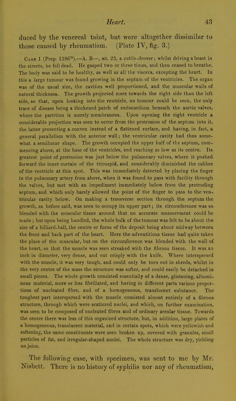 duced by the venereal taint, but were altogether dissimilar to those caused by rheumatism. (Plate IV, fig. 3.) Case 1 (Prep. 1396™).—A. B—, aet. 23, a cattle-drover; whilst driving a beast in the streets, he fell dead. He gasped two or three times, and then ceased to breathe. The body was said to be healthy, as well as all tlie viscera, excepting the heart. In this a large tumour was found growing in the septum of the ventricles. The organ was of the usual size, the cavities well proportioned, and the muscular walls of natural thickness. The growth projected more towards the right side than the left side, so that, upon looking into the ventricle, no tumour could be seen, the only trace of disease being a thickened patch of endocardium beneath the aortic valves, where the partition is merely membranous. Upon opening the right ventricle a considerable projection was seen to occur from the protrusion of the septum into it, the latter presenting a convex instead of a flattened surface, and having, in fact, a general parallelism with the anterior wall; the ventricular cavity had thus some- what a semilunar shape. The growth occupied the upper half of the septum, com- mencing above, at the base of the ventricles, and reaching as low as its centre. Its greatest point of protrusion was just below the pulmonary valves, where it pushed forward the inner curtain of the tricuspid, and considerably diminished the calibre of the ventricle at this spot. This was immediately detected by placing the fxnger in the pulmonary artery from above, when it was found to pass with facility through the valves, but met with an impediment immediately below from the protruding septum, and which only barely allowed the point of the finger to i)ass to the ven- tricular cavity below. On making a transverse section through the septum the growth, as before said, was seen to occupy its upper part; its circumference was so blended with the muscular tissue around that no accurate measurement could be made ; but upon being handled, the whole bulk of the tumour was felt to be about the size of a billiard-ball, the centre or focus of the deposit being about midway between the front and back part of the heart. Here the adventitious tissue had quite taken the place of the muscular, but on the circumference was blended with the wall of the heart, so that the muscle was seen streaked with the fibrous tissue. It was an inch in diameter, very dense, and cut crisply with the knife. Where interspersed with the muscle, it was very tough, and could only be torn out in shreds, whilst in the very centre of the mass the structure was softer, and could easily be detached in small pieces. The whole growth consisted essentially of a dense, glistening, albumi- nous material, more or less fibrillated, and having in ditFerent parts various propor- tions of nucleated fibre, and of a homogeneous, translucent substance. The toughest part interspersed with the muscle consisted almost entirely of a fibrous structure, through which were scattered nuclei, and which, on further examination, was seen to be composed of nucleated fibres and of ordinary areolar tissue. Towards the centre there was less of this organized structure, but, in addition, large plates of a homogeneous, translucent material, and in certain spots, which were yellowish and softening, the same constituents were seen broken up, covered with granules, small particles of fat, and irregular-shaped nuclei. The whole structure was dry, yielding no juice. The following case, with specimen, was sent to me by Mr. Nisbett. There is no history of syphilis nor any of rheumatism,