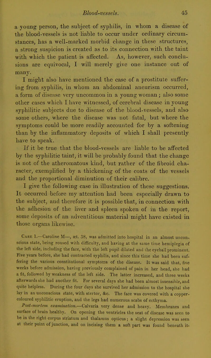 a young person, the subject of syphilis, in whom a disease of the blood-vessels is not liable to occur under ordinary circum- stances, has a well-marked morbid change in these structures, a strong suspicion is created as to its connection with the taint with which tlie patient is affected. As, however, such conclu- sions are equivocal, I will merely give one instance out of many. I might also have mentioned the case of a prostitute suffer- ing from syphilis, in whom au abdominal aneurism occurred, a form of disease very uncommon in a young woman ; also some other cases which I have witnessed, of cerebral disease in young syphilitic subjects due to disease of the blood-vessels, and also some others, where the disease was not fatal, but where the symptoms could be more readily accounted for by a softening than by the inflammatory deposits of which I shall presently have to speak. If it be true that the blood-vessels are liable to be affected by the syphilitic taint, it will be probably found that the change is not of the atheromatous kind, but rather of the fibroid cha- racter, exemplified by a thickening of the coats of the vessels and the proportional diminution of their calibre. I give the following case in illustration of these suggestions. It occurred before my attention had been especially drawn to the subject, and therefore it is possible that, in connection with the adhesion of the liver and spleen spoken of in the report, some deposits of an adventitious material might have existed in those organs likewise. Case 1.—Caroline M—, aet. 38, was admitted into hospital in an almost uncon^ scions state, being roused with difficulty, and having at the same time hemiplegia of the left side, including the face, with the left pupil dilated and the eyeball prominent. Five years before, she had contracted syphilis, and since this time she had been suf- fering the various constitutional symptoms of the disease. It was said that, five weeks before admission, having previously complained of pain in her head, she had a fit, followed by weakness of the left side. The latter increased, and three weeks afterwards she had another fit. For several days she had been almost insensible, and quite helpless. During the four days she survived her admission to the hospital she lay in an unconscious state, with stertor, &c. The face was covered with a copper- coloured syphilitic eruption, and the legs had numerous scabs of ecthyma. Post-mortem examination.—Calvaria very dense and heavy. Membranes and surface of brain healthy. On opening the ventricles the seat of disease was seen to be in the right corpus striatum and thalamus opticus; a slight depression was seen at their point of junction, and on incising them a soft part was found beneath it.