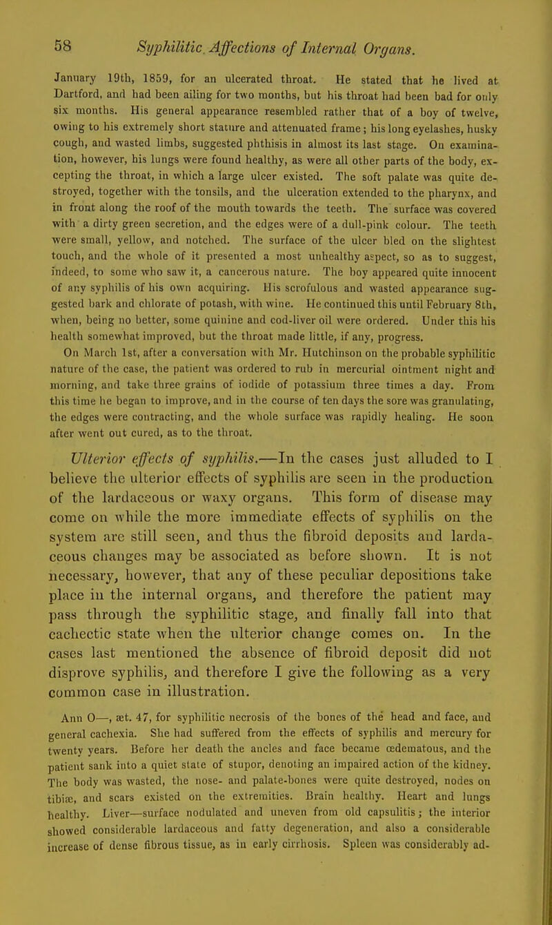 January 19th, 1859, for an ulcerated throat. He stated that he lived at Dartford, and had been ailing for two months, but his throat had been bad for only six months. His general appearance resembled rather that of a boy of twelve, owing to his extremely short stature and attenuated frame; his long eyelashes, husky cough, and wasted limbs, suggested phthisis in almost its last stage. On examina- tion, however, his lungs were found healthy, as were all other parts of the body, ex- cepting the throat, in which a large ulcer existed. The soft palate was quite de- stroyed, together with the tonsils, and the ulceration extended to the pharynx, and in front along the roof of the mouth towards the teeth. The surface was covered with a dirty green secretion, and the edges were of a dull-pink colour. The teeth were small, yellow, and notched. The surface of the ulcer bled on the slightest touch, and the whole of it presented a most unhealthy aspect, so as to suggest, indeed, to some who saw it, a cancerous nature. The boy appeared quite innocent of any syphilis of his own acquiring. His scrofulous and wasted appearance sug- gested bark and chlorate of potash, with wine. He continued this until February 8th, when, being no better, some quinine and cod-liver oil were ordered. Under this his health somewhat improved, but the throat made little, if any, progress. On March 1st, after a conversation with Mr. Hutchinson on the probable syphilitic nature of the case, the patient was ordered to rub in mercurial ointment night and morning, and take three grains of iodide of potassium three times a day. From this time he began to improve, and in the course of ten days the sore was granulating, the edges were contracting, and the whole surface was rapidly healing. He soon after went out cured, as to the throat. Ulterior effects of syphilis.—In the cases just alluded to I believe the ulterior effects of syphilis are seen in the production of the lardaceous or waxy organs. This form of disease may come on while the more immediate effects of syphilis on the system are still seen, and thus the fibroid deposits and larda- ceous changes may be associated as before shown. It is not necessary, however, that any of these peculiar depositions take place in the internal organs, and therefore the patient may pass through the syphilitic stage, and finally fall into that cachectic state when the ulterior change comes on. In the cases last mentioned the absence of fibroid deposit did not disprove syphilis, and therefore I give the following as a very common case in illustration. Ann 0—, ;Et. 47, for syphilitic necrosis of the bones of the head and face, and general cachexia. She had suffered from the effects of syphilis and mercury for twenty years. Before her death the ancles and face became oedematous, and the patient sank into a quiet stale of stupor, denoting an impaired action of the kidney. The body was wasted, the nose- and palate-bones were quite destroyed, nodes on tibiaj, and scars existed on the extremities. Brain hcaltliy. Heart and lungs healthy. Liver—surface nodulated and uneven from old capsulitis; the interior showed considerable lardaceous and fatty degeneration, and also a considerable increase of dense fibrous tissue, as iu early cirrhosis. Spleen was considerably ad-