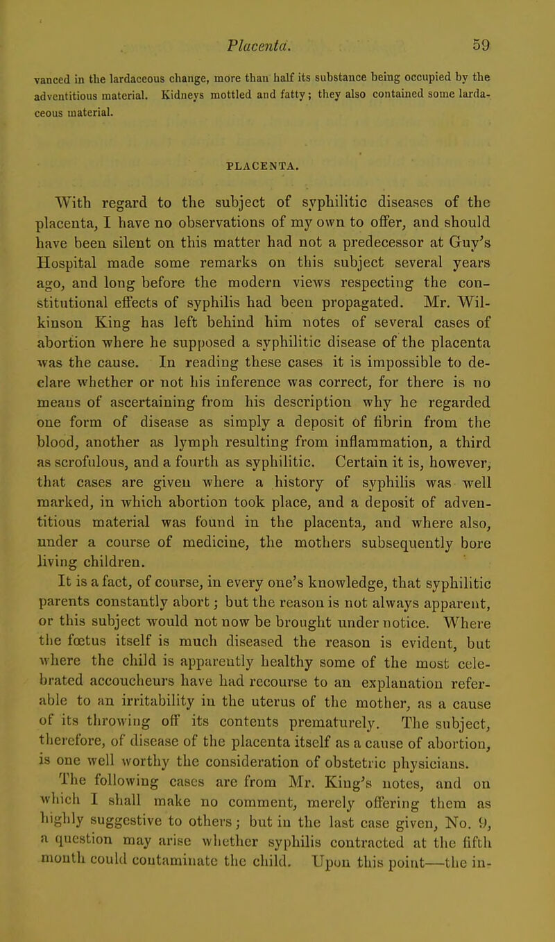 vanced in the lardaceous change, more than half its substance being occupied by the adventitious material. Kidneys mottled and fatty; they also contained some larda- ceous material. PLACENTA. With regard to the subject of syphilitic diseases of the placenta, I have no observations of my own to offer, and should have been silent on this matter had not a predecessor at Guy's Hospital made some remarks on this subject several years ago, and long before the modern views respecting the con- stitutional effects of syphilis had been propagated. Mr. Wil- kinson King has left behind him notes of several cases of abortion where he supposed a syphilitic disease of the placenta was the cause. In reading these cases it is impossible to de- clare whether or not his inference was correct, for there is no means of ascertaining from his description why he regarded one form of disease as simply a deposit of fibrin from the blood, another as lymph resulting from inflammation, a third as scrofulous, and a fourth as syphilitic. Certain it is, however, that cases are given where a history of syphilis was well marked, in which abortion took place, and a deposit of adven- titious material was found in the placenta, and where also, under a course of medicine, the mothers subsequently bore living children. It is a fact, of course, in every one's knowledge, that syphilitic parents constantly abort; but the reason is not always apparent, or this subject would not now be brought under notice. Where the foetus itself is much diseased the reason is evident, but where the child is apparently healthy some of the most cele- brated accoucheurs have had recourse to an explanation refer- able to an irritability in the uterus of the mother, as a cause of its throwing off its contents prematurely. The subject, therefore, of disease of the placenta itself as a cause of abortion, is one well worthy the consideration of obstetric physicians. The following cases are from Mr. King's notes, and on which I shall make no comment, merely offering them as highly suggestive to others; but in the last case given, No. 9, a (piestion may arise whether syphilis contracted at the fifth mouth could coutarainate the child. Upon this point—the in-