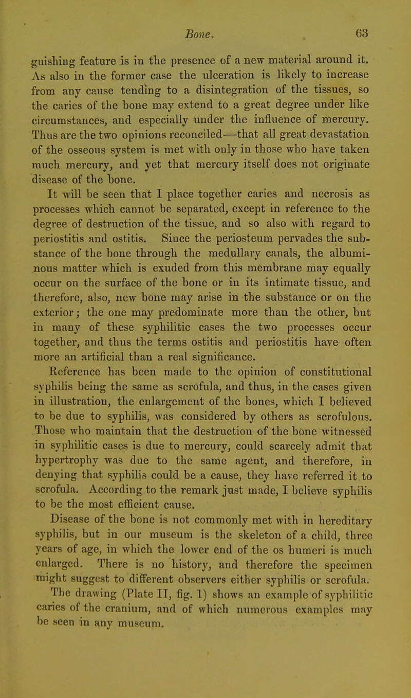 guishing feature is in the presence of a new material around it. As also in the former case the ulceration is likely to increase from any cause tending to a disintegration of the tissues, so the caries of the bone may extend to a great degree under like circumstances, and especially under the influence of mercury. Thus are the two opinions reconciled—that all great devastation of the osseous system is met with only in those who have taken much mercury, and yet that mercury itself does not originate disease of the bone. It will be seen that I place together caries and necrosis as processes which cannot be separated, except in reference to the degree of destruction of the tissue, and so also with regard to periostitis and ostitis. Since the periosteum pervades the sub- stance of the bone through the medullary canals, the albumi- nous matter which is exuded from this membrane may equally occur on the surface of the bone or in its intimate tissue, and therefore, also, new bone may arise in the substance or on the exterior; the one may predominate more than the other, but in many of these syphilitic cases the two processes occur together, and thus the terms ostitis and periostitis have often more an artificial than a real significance. Reference has been made to the opinion of constitutional syphilis being the same as scrofula, and thus, in the cases given in illustration, the enlargement of the bones, which I believed to be due to syphilis, was considered by others as scrofulous. Those who maintain that the destruction of the bone witnessed in syphilitic cases is due to mercury, could scarcely admit that hypertrophy was due to the same agent, and tlierefore, in denying that syphilis could be a cause, they have referred it to scrofula. According to the remark just made, I believe syphilis to be the most efficient cause. Disease of the bone is not commonly met with in hereditary syphilis, but in our museum is the skeleton of a child, three years of age, in which the lower end of the os humeri is much eularged. There is no history, and therefore the specimen might suggest to different observers either syphilis or scrofula. The drawing (Plate IT, fig. 1) shows an example of syphilitic caries of the cranium, and of which numerous examples may be seen in any museum.