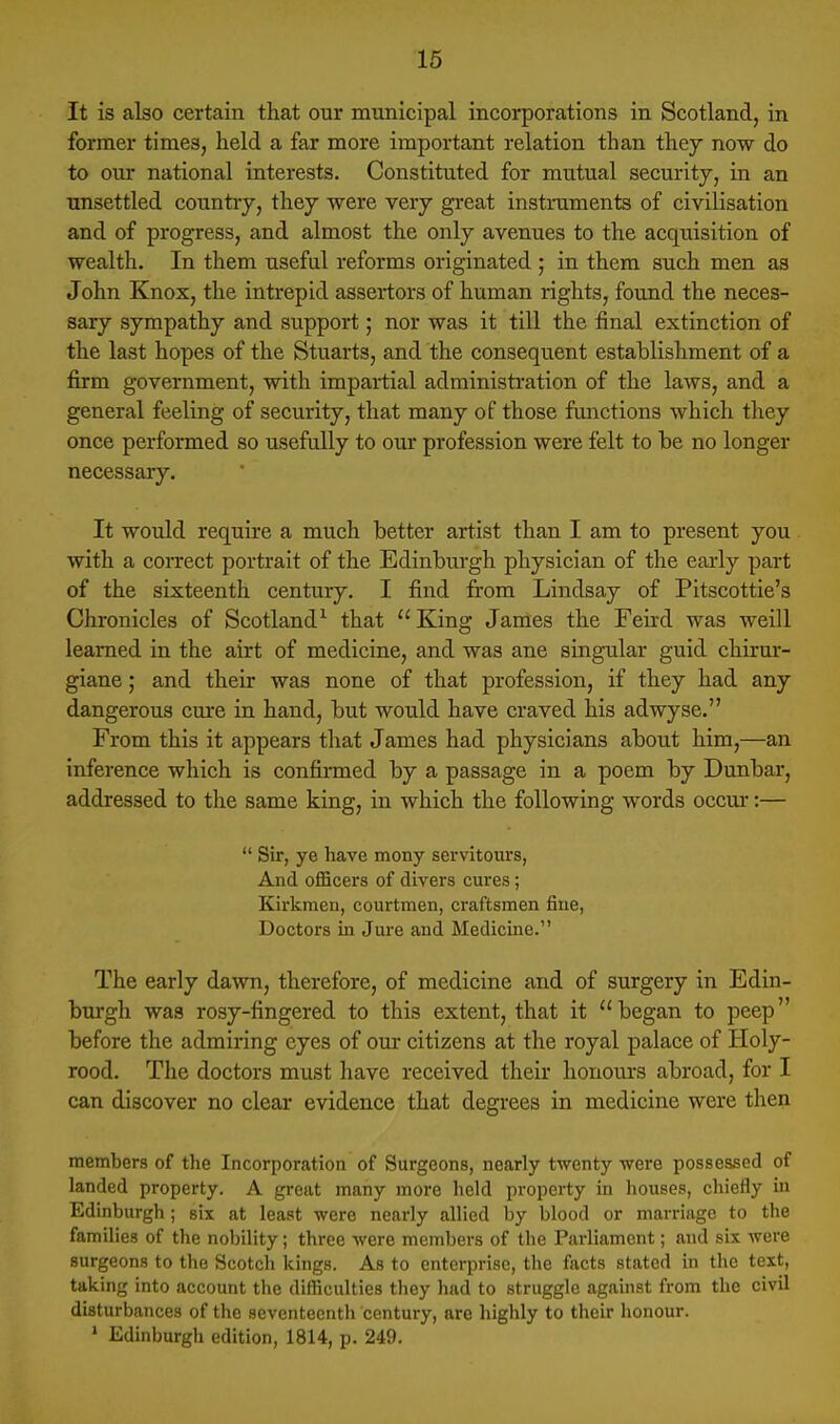 It is also certain that our municipal incorporations in Scotland, in former times, held a far more important relation than they now do to our national interests. Constituted for mutual security, in an unsettled country, they were very great instruments of civilisation and of progress, and almost the only avenues to the acquisition of wealth. In them useful reforms originated ; in them such men as John Knox, the intrepid assertors of human rights, found the neces- sary sympathy and support; nor was it till the final extinction of the last hopes of the Stuarts, and the consequent establishment of a firm government, with impartial administration of the laws, and a general feeling of security, that many of those functions which they once performed so usefully to our profession were felt to be no longer necessary. It would require a much better artist than I am to present you with a con-ect portrait of the Edinburgh physician of the early part of the sixteenth century. I find from Lindsay of Pitscottie's Chronicles of Scotland^ that  King Janies the Feird was weill learned in the airt of medicine, and was ane singular guid chirur- giane; and their was none of that profession, if they had any dangerous cure in hand, but would have craved his adwyse. From this it appears that James had physicians about him,—an inference which is confirmed by a passage in a poem by Dunbar, addressed to the same king, in which the following words occur:—  Sir, ye have mony servitours, And officers of divers cures; Kirkmeii, courtmen, craftsmen fine, Doctors in Jure and Medicine. The early dawn, therefore, of medicine and of surgery in Edin- burgh was rosy-fingered to this extent, that it began to peep before the admiring eyes of our citizens at the royal palace of Holy- rood. The doctors must have received their honours abroad, for I can discover no clear evidence that degrees in medicine were then members of the Incorporation of Sui'geons, nearly twenty were possessed of landed property. A great many more held property in houses, chiefly in Edinburgh; six at least were nearly allied by blood or marriage to the families of the nobility; three were members of the Parliament; and six were surgeons to the Scotch kings. As to enterprise, the facts stated in the text, taking into account the difficulties they had to struggle against from the civil disturbances of the seventeenth century, are highly to their honour. • Edinburgh edition, 1814, p. 249.