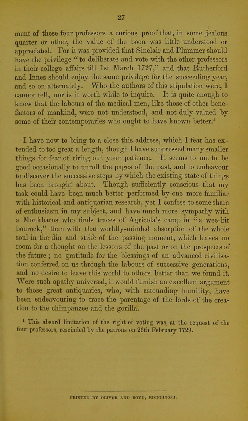 ment of these four professors a curious proof that, in some jealous quarter or other, the value of the boon was little understood or appreciated. For it was provided that Sinclair and Plummer should have the privilege  to deliberate and vote with the other professors in tlieir college affairs till 1st March 1727, and that Rutherford and Innes should enjoy the same privilege for the succeeding year, and so on alternately. Who the authors of this stipulation were, I cannot tell, nor is it worth while to inquire. It is quite enough to know that the labours of the medical men, like those of other bene- factors of mankind, were not understood, and not duly valued by some of their contemporaries who ought to have known better.^ I have now to bring to a close this address, which I fear has ex- tended to too great a length, though I have suppressed many smaller things for fear of tiring out your patience. It seems to me to be good occasionally to unroll the pages of the past, and to endeavour to discover the successive steps by which the existing state of things has been brought about. Though sufficiently conscious that my task could have beqn much better performed by one more familiar with historical and antiquarian research, yet I confess to some share of enthusiasm in my subject, and have much more sympathy with a Monkbarns who finds traces of Agricola's camp in  a wee-bit bom'ock, than with that worldly-minded absorption of the whole soul in the din and strife of the passing moment, which leaves no room for a thought on the lessons of the past or on the prospects of the future ; no gratitude for the blessings of an advanced civilisa- tion confen-ed on us through the labours of successive generations, and no desu-e to leave this world to others better than we found it. Were such apathy universal, it would furnish an excellent argument to those great antiquaries, who, with astounding humility, have been endeavouring to trace the parentage of the lords of the crea- tion to the chimpanzee and the gorilla. * This absurd limitation of the right of voting was, at tlie request of the four professors, rescinded by the patrons on 26th February 1729. PRINTED DY OLIVER ANl) BOYU, KDINnUROir.