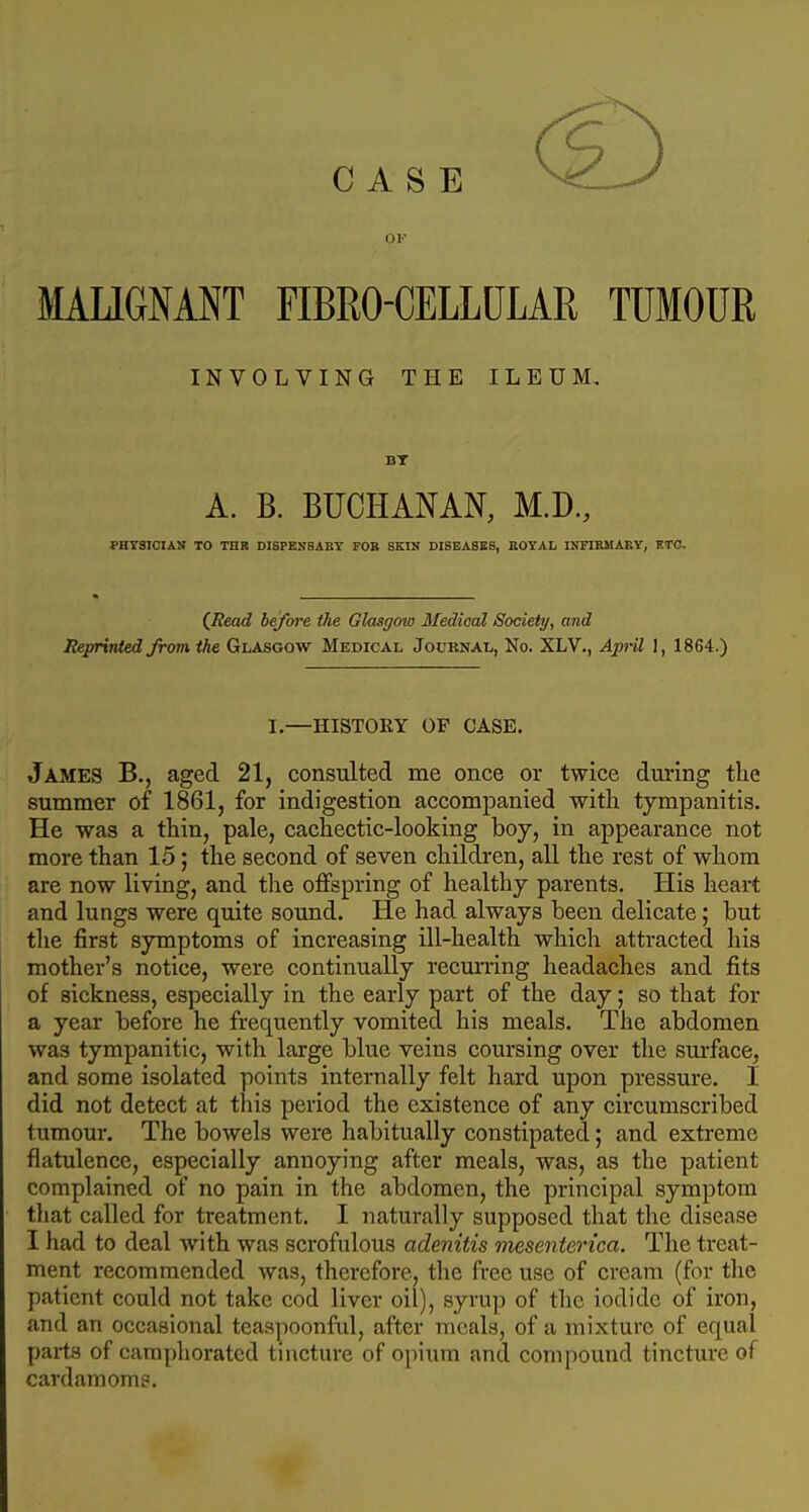 CASE or MAUGNANT FIBRO-CELLULAR TUMOUR INVOLVING THE ILEUM. BT A. B. BUCHANAN, M.D, PHTSIOIAN TO THR DISPENSABY FOB SKIN DISEASES, EOYAL INFIRMARY, HTG, (JRead before the Glasgow Medical Society, and Reprinted from the Glasgow Medical Jouknal, No. XLV., April 1, 1864.) I.—HISTORY OP CASE. James B., aged 21, consulted me once or twice during the summer of 1861, for indigestion accompanied witli tympanitis. He was a thin, pale, cachectic-looking boy, in appearance not more than 15; the second of seven children, all the rest of whom are now living, and the offspring of healthy parents. His heart and lungs were quite sound. He had always been delicate; but the first symptoms of increasing ill-health which attracted his mother's notice, were continually recuning headaches and fits of sickness, especially in the early part of the day; so that for a year before he frequently vomited his meals. The abdomen was tympanitic, with large blue veins coursing over the surface, and some isolated points internally felt hard upon pressure. I did not detect at this period the existence of any circumscribed tumour. The bowels were habitually constipated; and extreme flatulence, especially annoying after meals, was, as the patient complained of no pain in the abdomen, the principal symptom tliat called for treatment. I naturally supposed that the disease I had to deal with was scrofulous adenitis mesenterica. The treat- ment recommended was, therefore, the free use of creaTu (for the patient could not take cod liver oil), syrup of the iodide of iron, and an occasional teaspoonful, after meals, of a mixture of equal parts of camphorated tincture of opium and compound tincture of cardamoms.