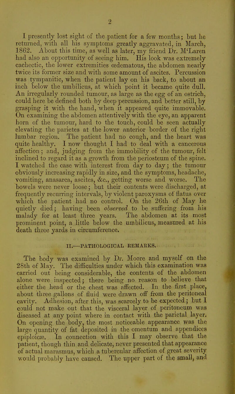 I presently lost sight of the patient for a few montlis; but lie returned, with all his symptoms greatly aggravated, in March, 1862. About this time, as well as later, my friend Dr. M'Laren had also an opportunity of seeing him. His look was extremely cachectic, the lower extremities cedematous, the abdomen nearly twice its former size and with some amount of ascites. Percussion was tympanitic, when the patient lay on his back, to about an inch below the umbilicus, at which point it became quite dull. An irregularly rounded tumour, as large as the egg of an ostrich, could here be defined both by deep percussion, and better still, by grasping it with the hand, when it appeared quite immovable. On examining the abdomen attentively with the eye, an apparent horn of the tumour, hard to the touch, could be seen actually elevating the parietes at the lower anterior border of the right lumbar region. The patient had no cough, and the heart was quite healthy. I now thought I had to deal with a cancerous affection ; and, judging from the immobility of the tumour, felt inclined to regard it as a growth from the periosteum of the spine. I watched the case with interest from day to day; the tumour obviously increasing rapidly in size, and the symptoms, headache, vomiting, anasarca, ascites, &c., getting worse and worse. The bowels were never loose; but their contents were discharged, at frequently recun-ing intervals, by violent paroxysms of flatus over which the patient had no control. On the 26th of May he quietly died; having been observed to be suffering from his malady for at least tliree years. The abdomen at its most prominent point, a little below the umbilicus, measured at his death three yards in circumference. II.—PATHOLOGICAL EEMARKS. The body was examined by Dr. Moore and myself on the 28th of May. The difficulties under which this examination was carried out being considerable, the contents of the abdomen alone were inspected; there being no reason to believe that either the head or the chest was affected. In the first place, about three gallons of fluid were drawn off fi:om the peritoneal cavity. Adhesion, after this, was scarcely to be expected; but 1 could not malce out that the visceral layer of peritoneum was diseased at any point where in contact with the parietal layer. On opening the body, the most noticeable appearance was the large quantity of fat deposited in the omentum and appendices epiploicas. In connection with this I may observe that the patient, though thin and delicate, never presented that appearance of actual marasmus, which a tubercular affection of great severity would probably have caused. The upper part of the small, and