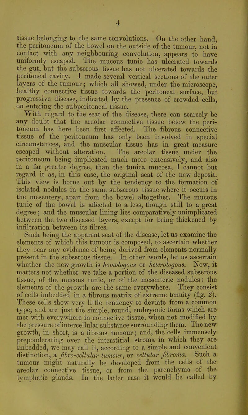 tissue belonging to the same convolutions. On the other hand, the peritoneum of the bowel on the outside of the tumour, not in contact with any neighbouring convolution, appears to have uniformly escaped. The mucous tunic has ulcerated towards the gut, but the subserous tissue has not ulcerated towards the peritoneal cavity. I made several vertical sections of the outer layers of the tumour; which all showed, under the microscope, healthy connective tissue towards the peritoneal surface, but progressive disease, indicated by the presence of crowded cells, , on entering the subperitoneal tissue. With regard to the seat of the disease, there can scarcely be any doubt that tlie areolar connective tissue below the peri- toneum has here been first affected. The fibrous connective tissue of the peritoneum has only been involved in special circumstances, and the muscular tissue has in great measure escaped without alteration. The areolar tissue under the peritoneum being implicated much more extensively, and also in a far greater degree, than the tunica mucosa, I cannot but regard it as, in this case, the original seat of the new deposit. This view is borne out by the tendency to the formation of isolated nodules in the same subserous tissue where it occurs in the mesentery, apart from the bowel altogether. The mucous tunic of the bowel is affected to a less, though still to a great degree ; and the muscular lining lies comparatively unimplicated between the two diseased layers, except for being thickened by infiltration between its fibres. Such being the apparent seat of the disease, let us examine the elements of which this tumour is composed, to ascertain whether they bear any evidence of being derived from elements normally present in the subserous tissue. In other words, let us ascertain whether the new growth is homologous or heterologous. Now, it matters not whether we take a portion of the diseased subserous tissue, of the mucous tunic, or of the mesenteric nodules: the elements of the growth are the same everywhere. They consist of cells imbedded in a fibrous matrix of extreme tenuity (fig. 2). These cells show very little tendency to deviate from a common type, and are just the simple, round, embryonic forms which are met with everywhere in connective tissue, when not modified by the pressure of intercellular substance surrounding them. The new growth, in short, is a fibrous tumour; and, the cells immensely preponderating over the interstitial stroma in which they are imbedded, we may call it, according to a simple and convenient distinction, a fibro-cellular tumour, or cellular fibroma. Such a tumour might naturally be developed from the cells of the areolar connective tissue, or from tlie parenchyma of the lymphatic glands. In the latter case it would be called by