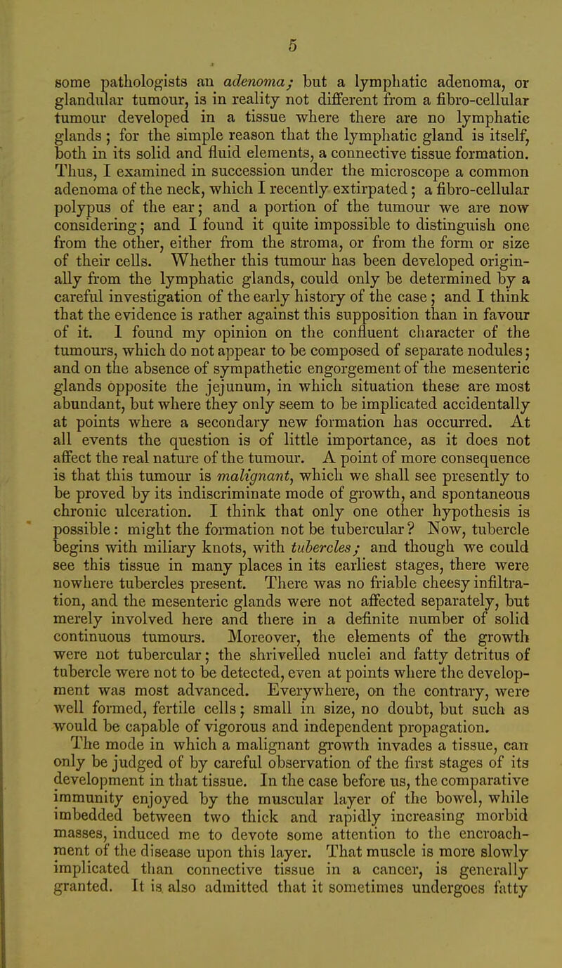 some pathologists an adenoma; but a lymphatic adenoma, or glandular tumour, is in reality not different from a fibro-cellular tumour developed in a tissue where there are no lymphatic glands ; for the simple reason that the lymphatic gland is itself, botli in its solid and fluid elements, a connective tissue formation. Thus, I examined in succession under the microscope a common adenoma of the neck, which I recently extirpated; a fibro-cellular polypus of the ear; and a portion of the tumour we are now considering; and I found it quite impossible to distinguish one from the other, either from the stroma, or from the form or size of their cells. Whether this tumour has been developed origin- ally from the lymphatic glands, could only be determined by a careful investigation of the early history of the case; and I think that the evidence is rather against this supposition than in favour of it. 1 found my opinion on the confluent character of the tumours, which do not appear to be composed of separate nodules; and on the absence of sympathetic engorgement of the mesenteric glands opposite the jejunum, in which situation these are most abundant, but where they only seem to be implicated accidentally at points where a secondary new formation has occurred. At all events the question is of little importance, as it does not affect the real nature of the tumour. A point of more consequence is that this tumour is malignant, which we shall see presently to be proved by its indiscriminate mode of growth, and spontaneous chronic ulceration. I think that only one other hypothesis is possible: might the formation not be tubercular ? Now, tubercle begins with miliary knots, with tubercles; and though we could see this tissue in many places in its earliest stages, there were nowhere tubercles present. There was no friable cheesy infiltra- tion, and the mesenteric glands were not affected separately, but merely involved here and there in a definite number of solid continuous tumours. Moreover, the elements of the growth were not tubercular; the shrivelled nuclei and fatty detritus of tubercle were not to be detected, even at points where the develop- ment was most advanced. Everywhere, on the contrary, were well foraied, fertile cells; small in size, no doubt, but such as would be capable of vigorous and independent propagation. The mode in which a malignant growth invades a tissue, can only be judged of by careful observation of the first stages of its development in that tissue. In the case before us, the comparative immunity enjoyed by the muscular layer of the bowel, while imbedded between two thick and rapidly increasing morbid masses, induced me to devote some attention to the encroach- ment of the disease upon this layer. That muscle is more slowly implicated than connective tissue in a cancer, is generally granted. It is also admitted that it sometimes undergoes fatty
