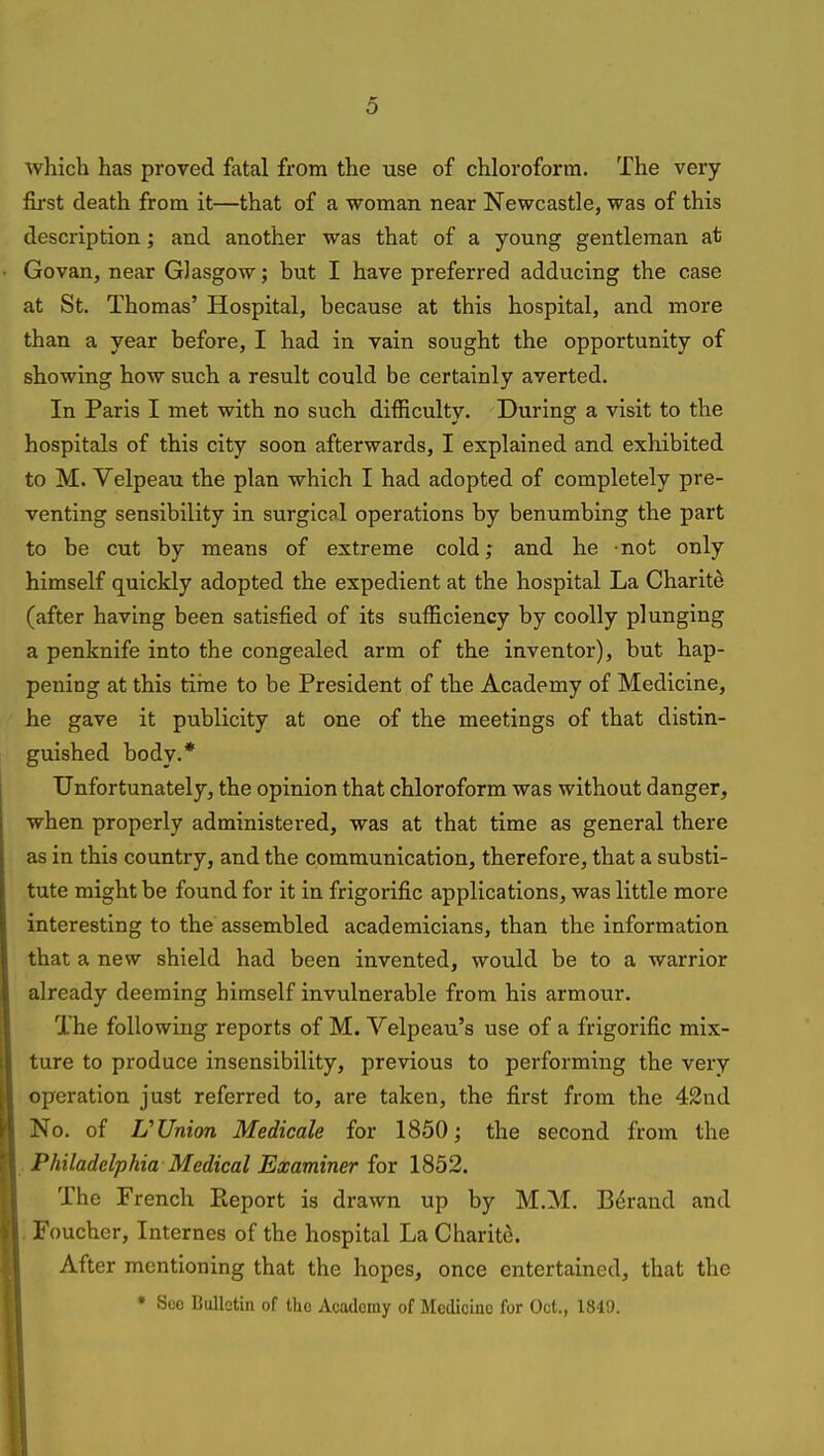 Avhich has proved fatal from the use of chloroform. The very first death from it—that of a woman near Newcastle, was of this description; and another was that of a young gentleman at Govan, near Glasgow; but I have preferred adducing the case at St. Thomas' Hospital, because at this hospital, and more than a year before, I had in vain sought the opportunity of showing how such a result could be certainly averted. In Paris I met with no such difficulty. During a visit to the hospitals of this city soon afterwards, I explained and exhibited to M. Velpeau the plan which I had adopted of completely pre- venting sensibility in surgical operations by benumbing the part to be cut by means of extreme cold; and he not only himself quickly adopted the expedient at the hospital La Charite (after having been satisfied of its sufficiency by coolly plunging a penknife into the congealed arm of the inventor), but hap- pening at this time to be President of the Academy of Medicine, he gave it publicity at one of the meetings of that distin- guished body.* Unfortunately, the opinion that chloroform was without danger, when properly administered, was at that time as general there as in this country, and the communication, therefore, that a substi- tute might be found for it in frigorific applications, was little more interesting to the assembled academicians, than the information that a new shield had been invented, would be to a warrior already deeming himself invulnerable from his armour. The following reports of M. Velpeau's use of a frigorific mix- ture to produce insensibility, previous to performing the very operation just referred to, are taken, the first from the 42nd No. of U Union Medicate for 1850; the second from the , Philadelphia Medical Examiner for 1852. The French Pteport is drawn up by M.M. Errand and , Foucher, Internes of the hospital La Charite. After mentioning that the hopes, once entertained, that the • Sec Bulletin of tho Academy of Medicine for Oct., 1849.