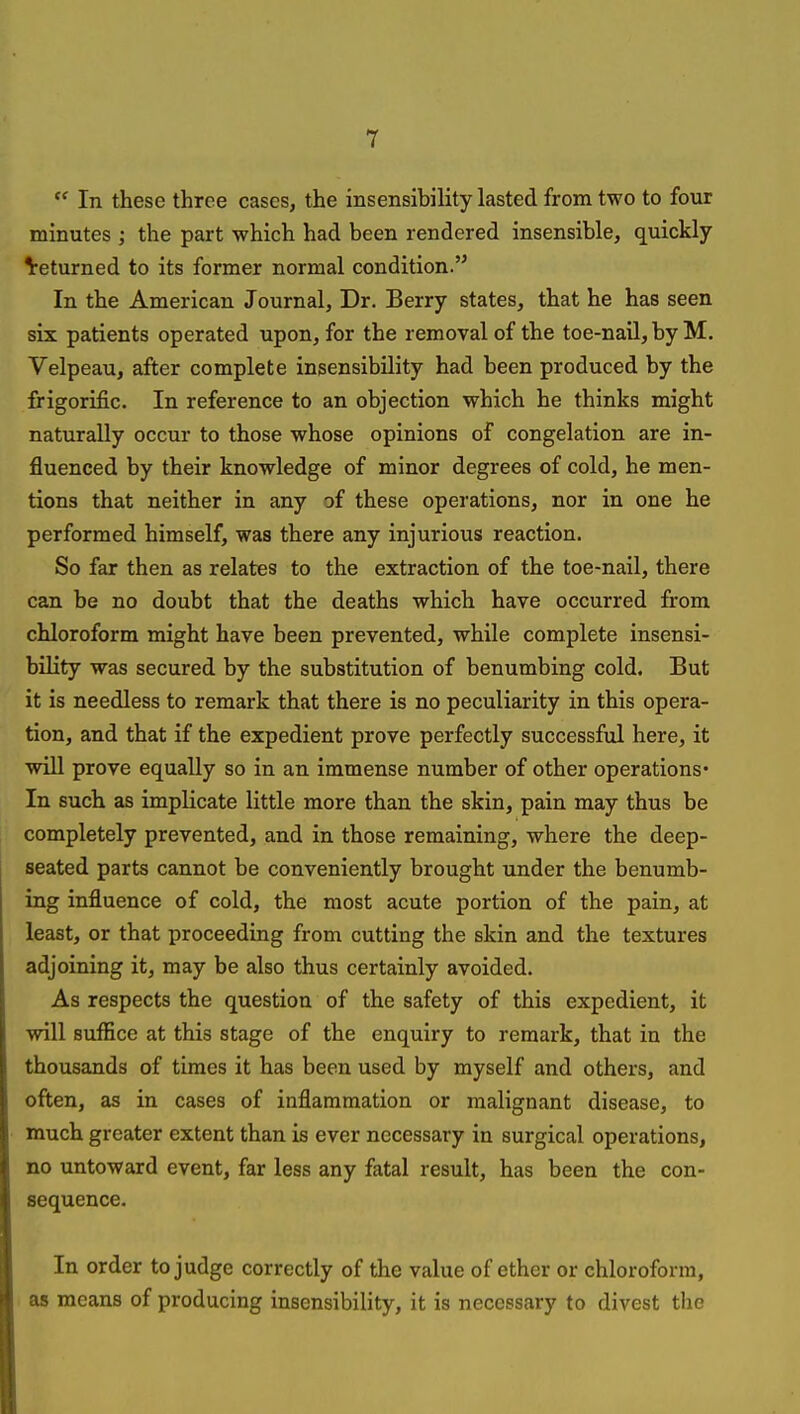  In these three cases, the insensibility lasted from two to four minutes ; the part which had been rendered insensible, quickly ^returned to its former normal condition.'^ In the American Journal, Dr. Berry states, that he has seen six patients operated upon, for the removal of the toe-nail, by M. Velpeau, after complete insensibility had been produced by the frigorific. In reference to an objection which he thinks might naturally occur to those whose opinions of congelation are in- fluenced by their knowledge of minor degrees of cold, he men- tions that neither in any of these operations, nor in one he performed himself, was there any injurious reaction. So far then as relates to the extraction of the toe-nail, there can be no doubt that the deaths which have occurred from chloroform might have been prevented, while complete insensi- bility was secured by the substitution of benumbing cold. But it is needless to remark that there is no peculiarity in this opera- tion, and that if the expedient prove perfectly successful here, it will prove equally so in an immense number of other operations' In such as implicate little more than the skin, pain may thus be completely prevented, and in those remaining, where the deep- seated parts cannot be conveniently brought under the benumb- ing influence of cold, the most acute portion of the pain, at least, or that proceeding from cutting the skin and the textures adjoining it, may be also thus certainly avoided. As respects the question of the safety of this expedient, it will suffice at this stage of the enquiry to remark, that in the thousands of times it has been used by myself and others, and often, as in cases of inflammation or malignant disease, to much greater extent than is ever necessary in surgical operations, no untoward event, far less any fatal result, has been the con- sequence. In order to judge correctly of the value of ether or chloroform, as means of producing insensibility, it is necessary to divest the