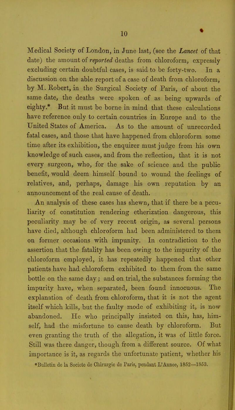 Medical Society of London, in June last, (see the Lancet of that date) the amount of reported deaths from chloroform, expressly excluding certain doubtful cases, is said to be forty-two. In a discussion on the able report of a case of death from chloroform, by M. Eobert, in the Surgical Society of Paris, of about the same date, the deaths were spoken of as being upwards of eighty.* But it must be borne in mind that these calculations have reference only to certain countries in Europe and to the United States of America. As to the amount of unrecorded fatal cases, and those that have happened from chloroform some time after its exhibition, the enquirer must judge from his own knowledge of such cases, and from the reflection, that it is not every surgeon, who, for the sake of science and the public benefit, would deem himself bound to wound the feelings of relatives, and, perhaps, damage his own reputation by an announcement of the real cause of death. An analysis of these cases has shewn, that if there be a pecu- liarity of constitution rendering etherization dangerous, this peculiarity may be of very recent origin, as several persons have died, although chloroform had been administered to them on former occasions with impunity. In contradiction to the assertion that the fatality has been owing to the impurity of the chloroform employed, it has repeatedly happened that other patients have had chloroform exhibited to them from the same bottle on the same day; and on trial, the substances forming the impurity have, when separated, been found innocuous. The explanation of death from chloroform, that it is not the agent itself which kills, but the faulty mode of exhibiting it, is now abandoned. He who principally insisted on this, has, him- self, had the misfortune to cause death by chloroform. But even granting the truth of the allegation, it was of little force. Still was there danger, though from a different source. Of what importance is it, as regards the unfortunate patient, whether his •Bulletin do la Sociote de CMrurgio do Paris, pendant L'Annce, 1852—1853.