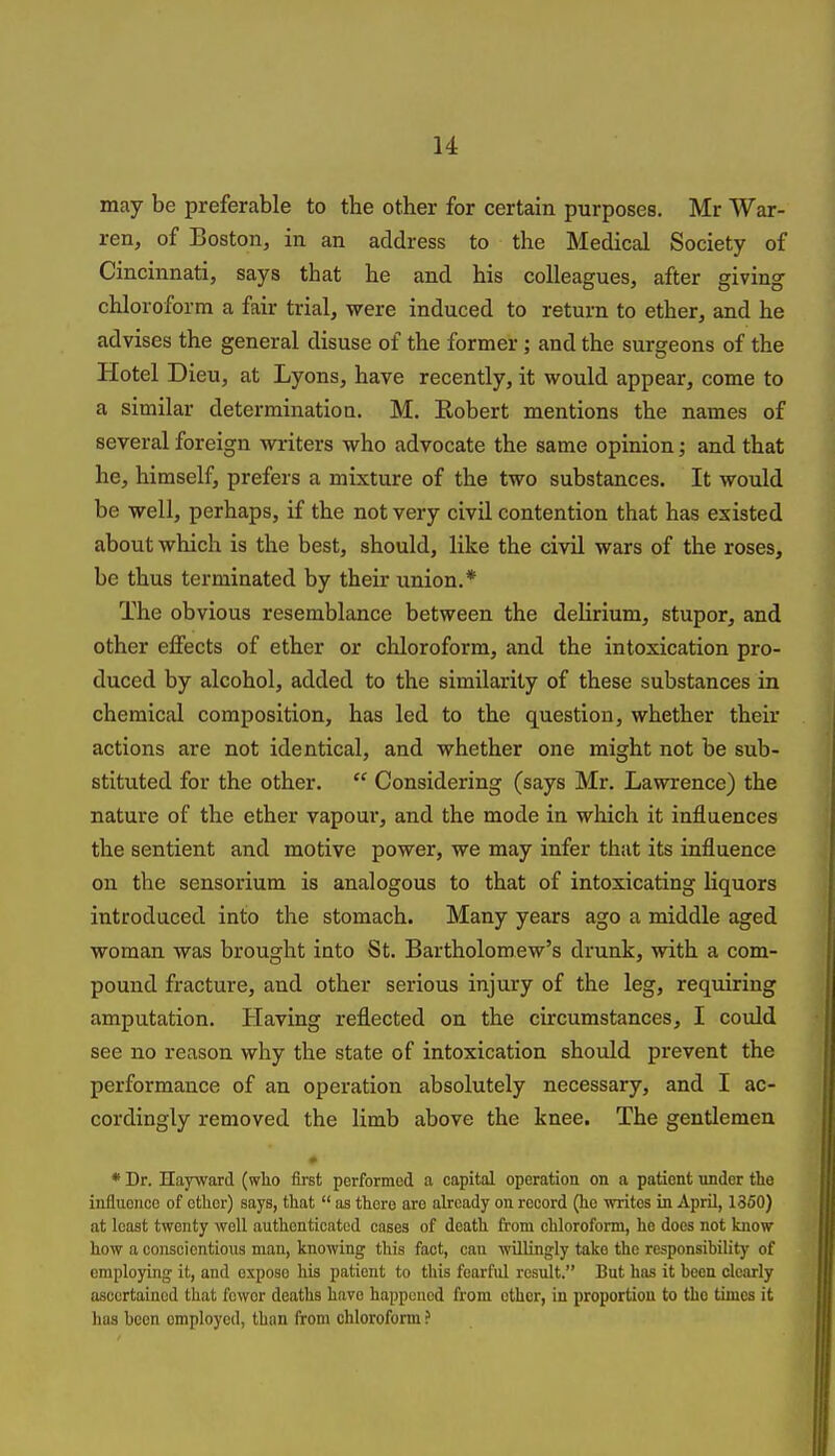 may be preferable to the other for certain purposes. Mr War- ren, of Boston, in an address to the Medical Society of Cincinnati, says that he and his colleagues, after giving chloroform a fair trial, were induced to return to ether, and he advises the general disuse of the former; and the surgeons of the Hotel Dieu, at Lyons, have recently, it would appear, come to a similar determinatioa. M. Robert mentions the names of several foreign writers who advocate the same opinion; and that he, himself, prefers a mixture of the two substances. It would be well, perhaps, if the not very civil contention that has existed about which is the best, should, like the civil wars of the roses, be thus terminated by their union.* The obvious resemblance between the delirium, stupor, and other effects of ether or chloroform, and the intoxication pro- duced by alcohol, added to the similarity of these substances in chemical composition, has led to the question, whether their actions are not identical, and whether one might not be sub- stituted for the other.  Considering (says Mr. Lawrence) the nature of the ether vapour, and the mode in which it influences the sentient and motive power, we may infer that its influence on the sensorium is analogous to that of intoxicating liquors introduced into the stomach. Many years ago a middle aged woman was brought into St. Bartholomew's drunk, with a com- pound fracture, and other serious injury of the leg, requiring amputation. Having reflected on the circumstances, I could see no reason why the state of intoxication should prevent the performance of an operation absolutely necessary, and I ac- cordingly removed the limb above the knee. The gentlemen * Dr. Hayward (wlio fust performed a capital operation on a patient under the influence of ether) says, that  as there are already on record (he writes in April, 1350) at least twenty well authenticated cases of death from chloroform, ho does not blow how a conscientious man, knowing this fact, can willingly take the responsibility of employing it, and expose his patient to this fearful result. But has it been clearly ascertained that fewer deaths have happened from other, in proportion to tho times it has been employed, than from chloroform ?